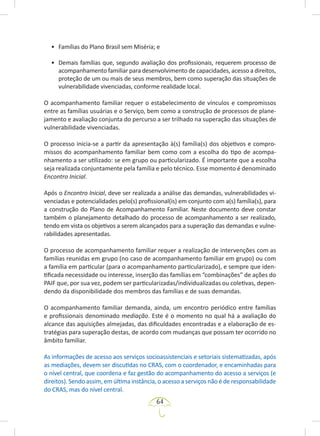 64
• Famílias do Plano Brasil sem Miséria; e
• Demais famílias que, segundo avaliação dos profissionais, requerem processo de
acompanhamento familiar para desenvolvimento de capacidades, acesso a direitos,
proteção de um ou mais de seus membros, bem como superação das situações de
vulnerabilidade vivenciadas, conforme realidade local.
O acompanhamento familiar requer o estabelecimento de vínculos e compromissos
entre as famílias usuárias e o Serviço, bem como a construção de processos de plane-
jamento e avaliação conjunta do percurso a ser trilhado na superação das situações de
vulnerabilidade vivenciadas.
O processo inicia-se a partir da apresentação à(s) família(s) dos objetivos e compro-
missos do acompanhamento familiar bem como com a escolha do tipo de acompa-
nhamento a ser utilizado: se em grupo ou particularizado. É importante que a escolha
seja realizada conjuntamente pela família e pelo técnico. Esse momento é denominado
Encontro Inicial.
Após o Encontro Inicial, deve ser realizada a análise das demandas, vulnerabilidades vi-
venciadas e potencialidades pelo(s) profissional(is) em conjunto com a(s) família(s), para
a construção do Plano de Acompanhamento Familiar. Neste documento deve constar
também o planejamento detalhado do processo de acompanhamento a ser realizado,
tendo em vista os objetivos a serem alcançados para a superação das demandas e vulne-
rabilidades apresentadas.
O processo de acompanhamento familiar requer a realização de intervenções com as
famílias reunidas em grupo (no caso de acompanhamento familiar em grupo) ou com
a família em particular (para o acompanhamento particularizado), e sempre que iden-
tificada necessidade ou interesse, inserção das famílias em “combinações” de ações do
PAIF que, por sua vez, podem ser particularizadas/individualizadas ou coletivas, depen-
dendo da disponibilidade dos membros das famílias e de suas demandas.
O acompanhamento familiar demanda, ainda, um encontro periódico entre famílias
e profissionais denominado mediação. Este é o momento no qual há a avaliação do
alcance das aquisições almejadas, das dificuldades encontradas e a elaboração de es-
tratégias para superação destas, de acordo com mudanças que possam ter ocorrido no
âmbito familiar.
As informações de acesso aos serviços socioassistenciais e setoriais sistematizadas, após
as mediações, devem ser discutidas no CRAS, com o coordenador, e encaminhadas para
o nível central, que coordena e faz gestão do acompanhamento do acesso a serviços (e
direitos). Sendo assim, em última instância, o acesso a serviços não é de responsabilidade
do CRAS, mas do nível central.
 