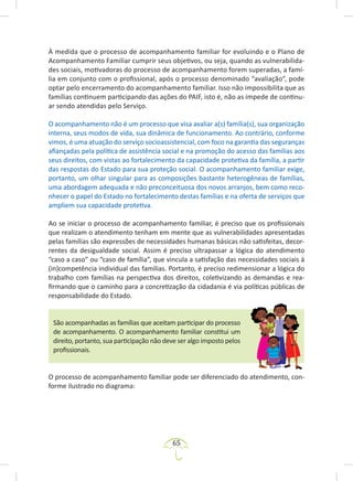 65
À medida que o processo de acompanhamento familiar for evoluindo e o Plano de
Acompanhamento Familiar cumprir seus objetivos, ou seja, quando as vulnerabilida-
des sociais, motivadoras do processo de acompanhamento forem superadas, a famí-
lia em conjunto com o profissional, após o processo denominado “avaliação”, pode
optar pelo encerramento do acompanhamento familiar. Isso não impossibilita que as
famílias continuem participando das ações do PAIF, isto é, não as impede de continu-
ar sendo atendidas pelo Serviço.
O acompanhamento não é um processo que visa avaliar a(s) família(s), sua organização
interna, seus modos de vida, sua dinâmica de funcionamento. Ao contrário, conforme
vimos, é uma atuação do serviço socioassistencial, com foco na garantia das seguranças
afiançadas pela política de assistência social e na promoção do acesso das famílias aos
seus direitos, com vistas ao fortalecimento da capacidade protetiva da família, a partir
das respostas do Estado para sua proteção social. O acompanhamento familiar exige,
portanto, um olhar singular para as composições bastante heterogêneas de famílias,
uma abordagem adequada e não preconceituosa dos novos arranjos, bem como reco-
nhecer o papel do Estado no fortalecimento destas famílias e na oferta de serviços que
ampliem sua capacidade protetiva.
Ao se iniciar o processo de acompanhamento familiar, é preciso que os profissionais
que realizam o atendimento tenham em mente que as vulnerabilidades apresentadas
pelas famílias são expressões de necessidades humanas básicas não satisfeitas, decor-
rentes da desigualdade social. Assim é preciso ultrapassar a lógica do atendimento
“caso a caso” ou “caso de família”, que vincula a satisfação das necessidades sociais à
(in)competência individual das famílias. Portanto, é preciso redimensionar a lógica do
trabalho com famílias na perspectiva dos direitos, coletivizando as demandas e rea-
firmando que o caminho para a concretização da cidadania é via políticas públicas de
responsabilidade do Estado.
São acompanhadas as famílias que aceitam participar do processo
de acompanhamento. O acompanhamento familiar constitui um
direito, portanto, sua participação não deve ser algo imposto pelos
profissionais.
O processo de acompanhamento familiar pode ser diferenciado do atendimento, con-
forme ilustrado no diagrama:
 