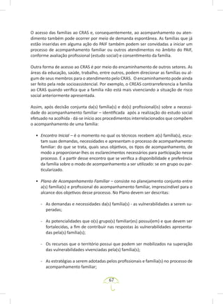 67
O acesso das famílias ao CRAS e, consequentemente, ao acompanhamento ou aten-
dimento também pode ocorrer por meio de demanda espontânea. As famílias que já
estão inseridas em alguma ação do PAIF também podem ser convidadas a iniciar um
processo de acompanhamento familiar ou outros atendimentos no âmbito do PAIF,
conforme avaliação profissional (estudo social) e consentimento da família.
Outra forma de acesso ao CRAS é por meio do encaminhamento de outros setores. As
áreas da educação, saúde, trabalho, entre outros, podem direcionar as famílias ou al-
gum de seus membros para o atendimento pelo CRAS. O encaminhamento pode ainda
ser feito pela rede socioassistencial. Por exemplo, o CREAS contrarreferencia a família
ao CRAS quando verifica que a família não está mais vivenciando a situação de risco
social anteriormente apresentada.
Assim, após decisão conjunta da(s) família(s) e do(s) profissional(is) sobre a necessi-
dade do acompanhamento familiar – identificada após a realização do estudo social
efetuado na acolhida - dá-se início aos procedimentos interrelacionados que compõem
o acompanhamento de uma família:
• Encontro Inicial – é o momento no qual os técnicos recebem a(s) família(s), escu-
tam suas demandas, necessidades e apresentam o processo de acompanhamento
familiar: do que se trata, quais seus objetivos, os tipos de acompanhamento, de
modo a proporcionar-lhes os esclarecimentos necessários para participação nesse
processo. É a partir desse encontro que se verifica a disponibilidade e preferência
da família sobre o modo de acompanhamento a ser utilizado: se em grupo ou par-
ticularizado.
• Plano de Acompanhamento Familiar – consiste no planejamento conjunto entre
a(s) família(s) e profissional do acompanhamento familiar, imprescindível para o
alcance dos objetivos desse processo. No Plano devem ser descritas:
- As demandas e necessidades da(s) família(s) - as vulnerabilidades a serem su-
peradas;
- As potencialidades que o(s) grupo(s) familiar(es) possui(em) e que devem ser
fortalecidas, a fim de contribuir nas respostas às vulnerabilidades apresenta-
das pela(s) família(s);
- Os recursos que o território possui que podem ser mobilizados na superação
das vulnerabilidades vivenciadas pela(s) família(s);
- As estratégias a serem adotadas pelos profissionais e família(s) no processo de
acompanhamento familiar;
 