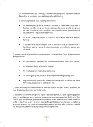 68
- Os compromissos da(s) família(s) e dos técnicos (enquanto representantes do
Estado) no processo de superação das vulnerabilidades;
- O percurso proposto para o acompanhamento:
• As intervenções (quantas, duração, horários) a serem realizadas com as
famílias reunidas em grupo (para o acompanhamento familiar em grupo)
ou com a família em particular (para o acompanhamento particularizado),
seus objetivos e aquisições esperadas;
• As ações (coletivas ou particularizadas do PAIF) de interesse de cada
família;
• A periodicidade das mediações com os profissionais que acompanham as
famílias, o que se espera desses momentos e os resultados que se quer
alcançar.
E, no decorrer do acompanhamento, devem ser registrados no Plano de Acompanha-
mento Familiar:
• As inserções dos membros das famílias nas ações do PAIF e seus efeitos;
• As respostas dadas pelo poder público;
• Os resultados das mediações realizadas;
• As adequações que o processo de acompanhamento pode requerer;
• O gradual cumprimento dos objetivos estabelecidos: a efetividade da in-
tervenção, as aquisições alcançadas etc.
O plano de acompanhamento familiar deve ser construído pela família e técnico, no
caso de acompanhamento particularizado.
Já no acompanhamento em grupo, o plano deve ser construído com a participação de
todas as famílias que fazem parte do processo de acompanhamento e do técnico. Des-
taca-se que, nesses casos, podem ser incluídos no Plano de Acompanhamento Familiar
tanto os objetivos gerais - a serem alcançados por todas as famílias que compõem o
acompanhamento em grupo, como também podem ser abarcados objetivos específi-
cos de alguma(s) família(s) que participam desse processo.
 