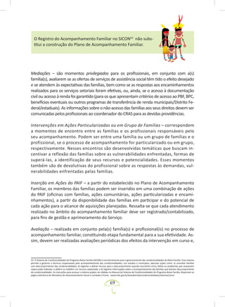 69
O Registro do Acompanhamento Familiar no SICON43
não subs-
titui a construção do Plano de Acompanhamento Familiar.
Mediações – são momentos privilegiados para os profissionais, em conjunto com a(s)
família(s), avaliarem se as ofertas de serviços de assistência social têm tido o efeito desejado
e se atendem às expectativas das famílias, bem como se as respostas aos encaminhamentos
realizados para os serviços setoriais foram efetivas, ou, ainda, se o acesso à documentação
civil ou acesso à renda foi garantido (para os que apresentam critérios de acesso ao PBF, BPC,
benefícios eventuais ou outros programas de transferência de renda municipais/Distrito Fe-
deral/estaduais). As informações sobre o não-acesso das famílias aos seus direitos devem ser
comunicadas pelos profissionais ao coordenador do CRAS para as devidas providências.
Intervenções em Ações Particularizadas ou em Grupo de Famílias – correspondem
a momentos de encontro entre as famílias e os profissionais responsáveis pelo
seu acompanhamento. Podem ser entre uma família ou um grupo de famílias e o
profissional, se o processo de acompanhamento for particularizado ou em grupo,
respectivamente. Nesses encontros são desenvolvidas temáticas que buscam in-
centivar a reflexão das famílias sobre as vulnerabilidades enfrentadas, formas de
superá-las, a identificação de seus recursos e potencialidades. Esses momentos
também são de devolutivas do profissional sobre as respostas às demandas, vul-
nerabilidades enfrentadas pelas famílias.
Inserção em Ações do PAIF – a partir do estabelecido no Plano de Acompanhamento
Familiar, os membros das famílias podem ser inseridos em uma combinação de ações
do PAIF (oficinas com famílias, ações comunitárias, ações particularizadas e encami-
nhamentos), a partir da disponibilidade das famílias em participar e do potencial de
cada ação para o alcance de aquisições planejadas. Ressalta-se que cada atendimento
realizado no âmbito do acompanhamento familiar deve ser registrado/contabilizado,
para fins de gestão e aprimoramento do Serviço.
Avaliação – realizada em conjunto pela(s) família(s) e profissional(is) no processo de
acompanhamento familiar, constituindo etapa fundamental para a sua efetividade. As-
sim, devem ser realizadas avaliações periódicas dos efeitos da intervenção em curso e,
43. O Sistema de Condicionalidades do Programa Bolsa Família (SICON) é uma ferramenta para o gerenciamento das condicionalidades do Bolsa Família. Esse sistema
permite a gestores e técnicos responsáveis pelo acompanhamento das condicionalidades, nos estados e municípios, executar ações como: a) consultar famílias
com descumprimentos das condicionalidades; b) registrar e alterar recurso para o descumprimento quando ocorrerem erros, falhas ou problemas que ocasionem
repercussão indevida; c) deferir ou indeferir um recurso cadastrado; e d) registrar informações sobre o acompanhamento das famílias que tiveram descumprimento
de condicionalidades. As instruções para acessar o sistema podem ser obtidas no Manual do Sistema de Condicionalidades do Programa Bolsa Família, disponível na
página eletrônica do Ministério do Desenvolvimento Social e Combate à Fome: www.mds.gov.br/bolsafamilia/condicionalidades/sistemas/sicon.
 