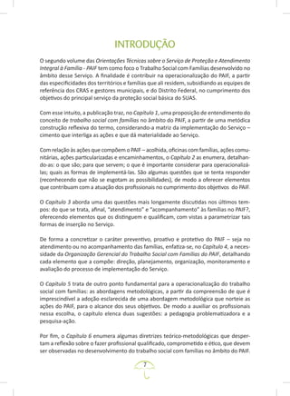 7
INTRODUÇÃO
O segundo volume das Orientações Técnicas sobre o Serviço de Proteção e Atendimento
Integral à Família - PAIF tem como foco o Trabalho Social com Famílias desenvolvido no
âmbito desse Serviço. A finalidade é contribuir na operacionalização do PAIF, a partir
das especificidades dos territórios e famílias que ali residem, subsidiando as equipes de
referência dos CRAS e gestores municipais, e do Distrito Federal, no cumprimento dos
objetivos do principal serviço da proteção social básica do SUAS.
Com esse intuito, a publicação traz, no Capítulo 1, uma proposição de entendimento do
conceito de trabalho social com famílias no âmbito do PAIF, a partir de uma metódica
construção reflexiva do termo, considerando-a matriz da implementação do Serviço –
cimento que interliga as ações e que dá materialidade ao Serviço.
Com relação às ações que compõem o PAIF – acolhida, oficinas com famílias, ações comu-
nitárias, ações particularizadas e encaminhamentos, o Capítulo 2 as enumera, detalhan-
do-as: o que são; para que servem; o que é importante considerar para operacionalizá-
las; quais as formas de implementá-las. São algumas questões que se tenta responder
(reconhecendo que não se esgotam as possibilidades), de modo a oferecer elementos
que contribuam com a atuação dos profissionais no cumprimento dos objetivos do PAIF.
O Capítulo 3 aborda uma das questões mais longamente discutidas nos últimos tem-
pos: do que se trata, afinal, “atendimento” e “acompanhamento” às famílias no PAIF?,
oferecendo elementos que os distinguem e qualificam, com vistas a parametrizar tais
formas de inserção no Serviço.
De forma a concretizar o caráter preventivo, proativo e protetivo do PAIF – seja no
atendimento ou no acompanhamento das famílias, enfatiza-se, no Capítulo 4, a neces-
sidade da Organização Gerencial do Trabalho Social com Famílias do PAIF, detalhando
cada elemento que a compõe: direção, planejamento, organização, monitoramento e
avaliação do processo de implementação do Serviço.
O Capítulo 5 trata de outro ponto fundamental para a operacionalização do trabalho
social com famílias: as abordagens metodológicas, a partir da compreensão de que é
imprescindível a adoção esclarecida de uma abordagem metodológica que norteie as
ações do PAIF, para o alcance dos seus objetivos. De modo a auxiliar os profissionais
nessa escolha, o capítulo elenca duas sugestões: a pedagogia problematizadora e a
pesquisa-ação.
Por fim, o Capítulo 6 enumera algumas diretrizes teórico-metodológicas que desper-
tam a reflexão sobre o fazer profissional qualificado, comprometido e ético, que devem
ser observadas no desenvolvimento do trabalho social com famílias no âmbito do PAIF.
 