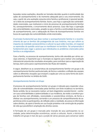 70
baseadas nestas avaliações, deverão ser tomadas decisões quanto à continuidade das
ações de acompanhamento e do momento adequado para o seu encerramento. Ou
seja, a partir de uma avaliação conjunta entre família e profissional, é possível ponde-
rar o êxito do acompanhamento familiar. Assim, caso haja a superação das vulnerabili-
dades vivenciadas, que motivaram o início do processo de acompanhamento familiar
há, consequentemente, o encerramento desse processo. Caso não haja a superação
das vulnerabilidades vivenciadas, propõe-se para a família a continuidade do processo
de acompanhamento, com a adequação do Plano de Acompanhamento Familiar em
busca da superação das vulnerabilidades ainda vivenciadas.
O princípio fundamental que deve nortear o acompanhamento familiar é o reconhe-
cimento de que as famílias são protagonistas de suas histórias, mas que sofrem os
impactos da realidade socioeconômica e cultural na qual estão inseridas, em especial
as expressões da questão social que se manifestam no território. Tal compreensão é
fundamental para negar a postura que individualiza os problemas vivenciados pelas
famílias e as estigmatizam.
Caso a família, no processo de acompanhamento, tenha sido atendida por vários ser-
viços setoriais, é importante que o município se organize para realizar uma avaliação
intersetorial conjunta dos resultados alcançados, para contribuir para a organização do
Serviço, bem como para o aprimoramento dos fluxos de trabalho.
A seguir, detalham-se as características do acompanhamento familiar em grupo e do
acompanhamento familiar particularizado, de forma a subsidiar a reflexão das equipes
sobre as diferentes situações que ensejam a opção por uma ou outra forma de acom-
panhamento familiar no âmbito do SUAS.
Acompanhamento Familiar em Grupo
O processo de acompanhamento familiar em grupo é indicado para responder situa-
ções de vulnerabilidades vivenciadas pelas famílias com forte incidência no território.
Neste sentido, faz-se necessário realizar um bom diagnóstico socioterritorial – conhe-
cer suas vulnerabilidades e potencialidades e sua incidência, de modo a constituir gru-
pos de famílias com afinidades, necessidades e características similares, de forma a
efetivar seu acompanhamento, tornando-o um processo de compartilhamento de ex-
periências entre os participantes, de reflexão sobre a realidade, de acesso à informação
sobre direitos, de apoio à família em sua função protetiva e de construção de projetos
de vida que possibilitem ampliação dos direitos sociais.
A formação de um grupo é marcada pela inserção de seus participantes na so-
ciedade, pelas determinações econômicas, sociais e culturais. Assim, a técnica de
trabalho em grupo é mais do que a junção de várias pessoas para conversar sobre
 