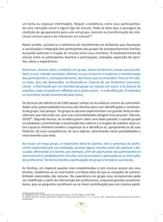71
um tema ou repassar informações. Requer a existência, entre seus participantes,
de uma interação social e algum tipo de vínculo. Pode-se dizer que a passagem da
condição de agrupamento para a de um grupo, consiste na transformação de inte-
resses comuns para a de interesses em comum44
.
Neste sentido, assinala-se a relevância de investimento em dinâmicas que favoreçam
a socialização e integração dos participantes dos grupos de acompanhamento familiar,
buscando estimular a criação de vínculos entre seus membros. O estabelecimento do
vínculo entre os participantes favorece a participação, interação, exposição de opini-
ões, ideias e experiências.
Zimerman, teórico sobre o trabalho em grupo, elenca fenômenos sociais que possibi-
litam a esse método resultados efetivos no que concerne à mudança e transformação
dos participantes e, consequentemente, dos meios que os circundam. Para os fins des-
se texto, dois são destacados: a) Ressonância: trata-se de um fenômeno comunica-
cional - a fala trazida por um membro do grupo vai ressoar em outro; e b) Galeria de
espelhos: cada um pode ser refletido nos e pelos outros – é a identificação. O indivíduo
se reconhece sendo reconhecido pelo outro.
Os técnicos de referência do CRAS devem utilizar-se da vivência comum de vulnerabili-
dades e/ou potencialidades/recursos das famílias para criar identificações e sentimen-
to de grupo. Isso porque “no grupo as pessoas experimentam um grande alívio ao des-
cobrirem que não estão sós, que suas vulnerabilidades atingem mais pessoas” (Narvaz,
2010)45
. Segundo Narvaz, ao se debruçarem sobre uma dada questão, a coesão grupal
se estabelece, promovendo a socialização dos saberes e o resgate do coletivo, base so-
bre a qual os membros tendem a expressar-se e identificar-se, apropriando-se de suas
histórias, de suas competências, de seus saberes, desenhando novas possibilidades e
reescrevendo suas vidas.
Ao iniciar um novo grupo, é importante deixá-lo sozinho, sem a presença do profis-
sional responsável por sua condução, durante alguns minutos antes de começar a dis-
cussão, oferecendo um lanche, por exemplo, a fim de oportunizar aos participantes se
comunicarem e estabelecerem vínculos, sem procurarem a aprovação ou as instruções
do profissional. Tal técnica facilita a participação do grupo e fortalece sua coesão.
As famílias, em especial aquelas mais empobrecidas e com escasso acesso aos seus
direitos, imobilizam-se ao internalizar a errônea ideia de que as situações de vulnera-
bilidade vivenciadas são naturais. Na experiência em grupo essa compreensão pode
ser modificada a partir da intervenção dos profissionais, enquanto grandes questiona-
dores, pois as perguntas constituem-se na maior contribuição para um sistema parali-
44. ZIMERMAN, David. Fundamentos básicos das grupoterapias. 2 ed. Porto Alegre: Artmed, 2000.
45. NARVAZ, Martha G. Grupos multifamiliares: história e conceitos. Contextos Clínicos, v. 3, n. 1, jan-jun. 2010. Disponível em: www.contextosclinicos.unisinos.
br/pdf/69.pdf
 