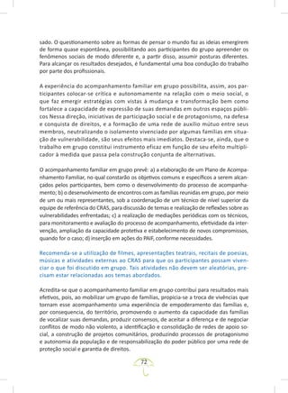 72
sado. O questionamento sobre as formas de pensar o mundo faz as ideias emergirem
de forma quase espontânea, possibilitando aos participantes do grupo apreender os
fenômenos sociais de modo diferente e, a partir disso, assumir posturas diferentes.
Para alcançar os resultados desejados, é fundamental uma boa condução do trabalho
por parte dos profissionais.
A experiência do acompanhamento familiar em grupo possibilita, assim, aos par-
ticipantes colocar-se crítica e autonomamente na relação com o meio social, o
que faz emergir estratégias com vistas à mudança e transformação bem como
fortalece a capacidade de expressão de suas demandas em outros espaços públi-
cos Nessa direção, iniciativas de participação social e de protagonismo, na defesa
e conquista de direitos, e a formação de uma rede de auxílio mútuo entre seus
membros, neutralizando o isolamento vivenciado por algumas famílias em situa-
ção de vulnerabilidade, são seus efeitos mais imediatos. Destaca-se, ainda, que o
trabalho em grupo constitui instrumento eficaz em função de seu efeito multipli-
cador à medida que passa pela construção conjunta de alternativas.
O acompanhamento familiar em grupo prevê: a) a elaboração de um Plano de Acompa-
nhamento Familiar, no qual constarão os objetivos comuns e específicos a serem alcan-
çados pelos participantes, bem como o desenvolvimento do processo de acompanha-
mento; b) o desenvolvimento de encontros com as famílias reunidas em grupo, por meio
de um ou mais representantes, sob a coordenação de um técnico de nível superior da
equipe de referência do CRAS, para discussão de temas e realização de reflexões sobre as
vulnerabilidades enfrentadas; c) a realização de mediações periódicas com os técnicos,
para monitoramento e avaliação do processo de acompanhamento, efetividade da inter-
venção, ampliação da capacidade protetiva e estabelecimento de novos compromissos,
quando for o caso; d) inserção em ações do PAIF, conforme necessidades.
Recomenda-se a utilização de filmes, apresentações teatrais, recitais de poesias,
músicas e atividades externas ao CRAS para que os participantes possam viven-
ciar o que foi discutido em grupo. Tais atividades não devem ser aleatórias, pre-
cisam estar relacionadas aos temas abordados.
Acredita-se que o acompanhamento familiar em grupo contribui para resultados mais
efetivos, pois, ao mobilizar um grupo de famílias, propicia-se a troca de vivências que
tornam esse acompanhamento uma experiência de empoderamento das famílias e,
por consequencia, do território, promovendo o aumento da capacidade das famílias
de vocalizar suas demandas, produzir consensos, de aceitar a diferença e de negociar
conflitos de modo não violento, a identificação e consolidação de redes de apoio so-
cial, a construção de projetos comunitários, produzindo processos de protagonismo
e autonomia da população e de responsabilização do poder público por uma rede de
proteção social e garantia de direitos.
 