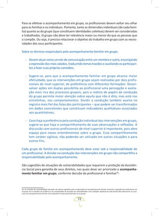 73
Para se efetivar o acompanhamento em grupo, os profissionais devem voltar seu olhar
para as famílias e os indivíduos. Portanto, tanto as dimensões individuais (de cada famí-
lia) quanto as do grupo (que constituem identidades coletivas) devem ser consideradas
e trabalhadas. O grupo não deve ter relevância maior ou menor do que as pessoas que
o compõe. Ou seja, é preciso relacionar o objetivo do trabalho em grupo com as neces-
sidades dos seus participantes.
Sobre os técnicos responsáveis pelo acompanhamento familiar em grupo:
- Devem atuar como um elo de comunicação entre um membro e outro, encorajando
a expressão dos mais calados, traduzindo temas trazidos e auxiliando os participan-
tes a fazer suas próprias conexões;
- Sugere-se, para que o acompanhamento familiar em grupo alcance maior
efetividade, que as intervenções em grupo sejam realizadas por dois profis-
sionais de nível superior, de preferência com diferentes formações. Desen-
volver ações em duplas possibilita ao profissional uma percepção e avalia-
ção mais rica dos processos grupais, pois o rodízio de papéis de condução
do grupo permite maior atenção sobre aquilo que não é dito, mas está nas
entrelinhas, nos comportamentos. Dividir a condução também auxilia no
registro mais fiel das falas dos participantes – que podem ser transformados
em dados consistentes que constituam indicadores qualitativos associados
aos quantitativos;
- Caso haja a preferência pela condução individual das intervenções em grupo,
sugere-se que haja o compartilhamento de suas observações e reflexões. A
discussão com outros profissionais de nível superior é importante, pois abre
espaço para novos entendimentos sobre o grupo. Esse compartilhamento
tem caráter sigiloso, não podendo ser utilizado em outras situações e para
outros fins.
Cada grupo de família em acompanhamento deve estar sob a responsabilidade de
um profissional. A divisão na condução das intervenções em grupo não compartilha a
responsabilidade pelo acompanhamento.
São sugestões de situações de vulnerabilidades que requerem a proteção da Assistên-
cia Social para garantia de seus direitos, nas quais deve ser priorizado o acompanha-
mento familiar em grupo, conforme decisão do profissional e famílias46
:
46. As situações de vulnerabilidade elencadas são apenas sugestões para a organização do acompanhamento familiar. Somente a avaliação dos profissionais em
conjunto com as famílias da incidência e da complexidade de situações de vulnerabilidade e das condições objetivas de cada família deve determinar se o pro-
cesso de acompanhamento familiar será realizado de modo particularizado ou em grupo.
 
