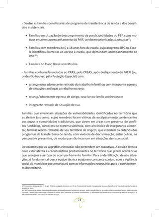 74
- Dentre as famílias beneficiárias de programa de transferência de renda e dos benefí-
cios assistenciais:
• Famílias em situação de descumprimento de condicionalidades do PBF, cujos mo-
tivos ensejem acompanhamento do PAIF, conforme prioridades pactuadas47
;
• Famílias com membros de 0 a 18 anos fora da escola, cujo programa BPC na Esco-
la identificou barreiras ao acesso à escola, que demandam acompanhamento do
PAIF48
;
• Famílias do Plano Brasil sem Miséria.
- Famílias contrarreferenciadas ao CRAS, pelo CREAS, após desligamento do PAEFI (ou,
onde não houver, pela Proteção Especial) com:
• criança e/ou adolescente retirado do trabalho infantil ou com integrante egresso
de situações análogas a trabalho escravo;
• criança/adolescente egresso de abrigo, casa-lar ou família acolhedora; e
• integrante retirado de situação de rua.
Famílias que vivenciam situações de vulnerabilidades identificadas no território que
as afetam tais como: cujos membros foram vítimas de escalpelamento, pertencentes
aos povos e comunidades tradicionais, que vivem em áreas com presença de confli-
tos fundiários, contextos de extrema violência, com alto índice de insegurança alimen-
tar, famílias recém-retiradas de seu território de origem, que atendam os critérios dos
programas de transferência de renda, com vivência de discriminação, entre outras, na
perspectiva preventiva, de modo que não incorram em situações de risco social.
Destacamos que as sugestões elencadas não pretendem ser exaustivas. A equipe técnica
deve estar atenta às características predominantes no território que geram ocorrências
que ensejam esse tipo de acompanhamento familiar. Para a identificação dessas situa-
ções, é fundamental que a equipe técnica esteja em constante contato com a vigilância
social do município que a municiará com as informações necessárias para o conhecimen-
to do território.
47. Constantes do parágrafo 1º do art. 19 e do parágrafo único do art. 20 do Protocolo de Gestão Integrada de Serviços, Benefícios e Transferências de Renda no
âmbito do SUAS.
48. São barreiras de acesso à escola que ensejam acompanhamento familiar em grupos, pela proteção básica: a) ausência de iniciativa da família para estimular
o acesso à escola; b) ausência de iniciativa da família para estimular o convívio sociofamiliar; c) dificuldade do beneficiário em acessar a rede de serviços; e d)
dificuldade da família em acessar a rede de serviços.
 