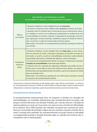 75
Como decidir se uma família deve ser inserida
em uma oficina com famílias ou no acompanhamento em grupo?*
Oficinas
com famílias
• Quando os objetivos a serem atingidos forem de curto prazo;
• Se houver o intuito de suscitar reflexão sobre um tema de interesse da família;
• Quando o foco for contribuir para a construção de novos conhecimentos; favore-
cer o diálogo e o convívio com as diferenças; problematizar as incidências de risco
e vulnerabilidade no território; estimular a capacidade de participação, comunica-
ção, negociação, tomada de decisões; estabelecer espaços de difusão de informa-
ção; e reconhecer o papel de transformação social dos sujeitos.
Observação: Uma família em acompanhamento pode/deve participar de oficinas
com famílias.
Acompanha-
mento em
grupo
• Quando os objetivos a serem atingidos forem de longo prazo, ou seja, deman-
dam um processo de caráter continuado e planejado, por período de tempo de-
terminado, no qual há, a partir de vulnerabilidades, demandas e potencialidades
apresentadas pela família, a definição dos objetivos a serem alcançados;
• O processo de acompanhamento familiar em grupo é indicado para responder
situações de vulnerabilidades vivenciadas pelas famílias;
• Quando o foco for a garantia das seguranças afiançadas pela política de assis-
tência social e a promoção do acesso das famílias aos seus direitos, com vistas ao
fortalecimento da capacidade protetiva da família, a partir das respostas do Estado
para sua proteção social.
Observação: Uma família que participa de uma oficina pode demandar inserção
em processo de acompanhamento familiar.
*Este box tem o intuito de sistematizar as informações sobre a ação “oficinas com famílias” e o processo
de “acompanhamento em grupo” do PAIF, de modo a facilitar sua diferenciação. Todavia ressalta-se que é
indispensável o estudo das respectivas seções do presente documento que tratam de tais temas.
Acompanhamento Particularizado
O acompanhamento particularizado deve ser proposto às famílias em situações de
vulnerabilidades, em condições desfavoráveis para acompanhamento em grupo: seja
porque a família demanda uma atenção imediata, por risco de retornar à situação de
extrema pobreza ou recair em risco social; nos casos em que a família tem dificuldades
de se deslocar até o CRAS (quando, por exemplo, há pessoa que necessita de cuida-
dos); por necessidade de proteção a algum de seus membros; quando a família não se
sente à vontade para participar do acompanhamento em grupo (sente-se intimidada
e envergonhada); quando a situação demanda sigilo; ou quando seus horários são in-
compatíveis com os do(s) grupo(s).
 