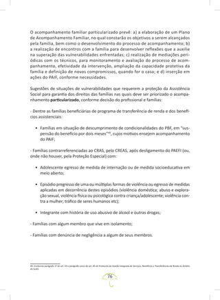 76
O acompanhamento familiar particularizado prevê: a) a elaboração de um Plano
de Acompanhamento Familiar, no qual constarão os objetivos a serem alcançados
pela família, bem como o desenvolvimento do processo de acompanhamento; b)
a realização de encontros com a família para desenvolver reflexões que a auxilie
na superação das vulnerabilidades enfrentadas; c) realização de mediações peri-
ódicas com os técnicos, para monitoramento e avaliação do processo de acom-
panhamento, efetividade da intervenção, ampliação da capacidade protetiva da
família e definição de novos compromissos, quando for o caso; e d) inserção em
ações do PAIF, conforme necessidades.
Sugestões de situações de vulnerabilidades que requerem a proteção da Assistência
Social para garantia dos direitos das famílias nas quais deve ser priorizado o acompa-
nhamento particularizado, conforme decisão do profissional e famílias:
- Dentre as famílias beneficiárias de programa de transferência de renda e dos benefí-
cios assistenciais:
• Famílias em situação de descumprimento de condicionalidades do PBF, em “sus-
pensão do benefício por dois meses”49
, cujos motivos ensejem acompanhamento
do PAIF;
- Famílias contrarreferenciadas ao CRAS, pelo CREAS, após desligamento do PAEFI (ou,
onde não houver, pela Proteção Especial) com:
• Adolescente egresso de medida de internação ou de medida socioeducativa em
meio aberto;
• Episódio pregresso de uma ou múltiplas formas de violência ou egresso de medidas
aplicadas em decorrência destes episódios (violência doméstica; abuso e explora-
ção sexual, violência física ou psicológica contra criança/adolescente; violência con-
tra a mulher; tráfico de seres humanos etc);
• Integrante com história de uso abusivo de álcool e outras drogas;
- Famílias com algum membro que vive em isolamento;
- Famílias com denúncia de negligência a algum de seus membros.
49. Conforme parágrafo 1º do art. 19 e parágrafo único do art. 20 do Protocolo de Gestão Integrada de Serviços, Benefícios e Transferências de Renda no âmbito
do SUAS.
 