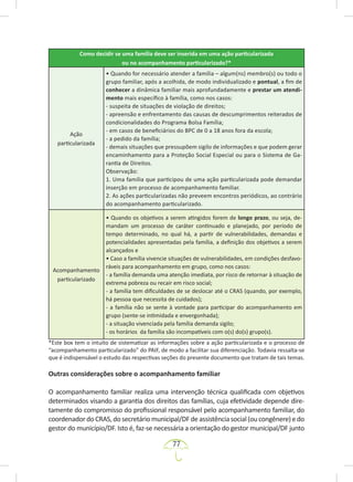 77
Como decidir se uma família deve ser inserida em uma ação particularizada
ou no acompanhamento particularizado?*
Ação
particularizada
• Quando for necessário atender a família – algum(ns) membro(s) ou todo o
grupo familiar, após a acolhida, de modo individualizado e pontual, a fim de
conhecer a dinâmica familiar mais aprofundadamente e prestar um atendi-
mento mais específico à família, como nos casos:
- suspeita de situações de violação de direitos;
- apreensão e enfrentamento das causas de descumprimentos reiterados de
condicionalidades do Programa Bolsa Família;
- em casos de beneficiários do BPC de 0 a 18 anos fora da escola;
- a pedido da família;
- demais situações que pressupõem sigilo de informações e que podem gerar
encaminhamento para a Proteção Social Especial ou para o Sistema de Ga-
rantia de Direitos.
Observação:
1. Uma família que participou de uma ação particularizada pode demandar
inserção em processo de acompanhamento familiar.
2. As ações particularizadas não preveem encontros periódicos, ao contrário
do acompanhamento particularizado.
Acompanhamento
particularizado
• Quando os objetivos a serem atingidos forem de longo prazo, ou seja, de-
mandam um processo de caráter continuado e planejado, por período de
tempo determinado, no qual há, a partir de vulnerabilidades, demandas e
potencialidades apresentadas pela família, a definição dos objetivos a serem
alcançados e
• Caso a família vivencie situações de vulnerabilidades, em condições desfavo-
ráveis para acompanhamento em grupo, como nos casos:
- a família demanda uma atenção imediata, por risco de retornar à situação de
extrema pobreza ou recair em risco social;
- a família tem dificuldades de se deslocar até o CRAS (quando, por exemplo,
há pessoa que necessita de cuidados);
- a família não se sente à vontade para participar do acompanhamento em
grupo (sente-se intimidada e envergonhada);
- a situação vivenciada pela família demanda sigilo;
- os horários da família são incompatíveis com o(s) do(s) grupo(s).
*Este box tem o intuito de sistematizar as informações sobre a ação particularizada e o processo de
“acompanhamento particularizado” do PAIF, de modo a facilitar sua diferenciação. Todavia ressalta-se
que é indispensável o estudo das respectivas seções do presente documento que tratam de tais temas.
Outras considerações sobre o acompanhamento familiar
O acompanhamento familiar realiza uma intervenção técnica qualificada com objetivos
determinados visando a garantia dos direitos das famílias, cuja efetividade depende dire-
tamente do compromisso do profissional responsável pelo acompanhamento familiar, do
coordenador do CRAS, do secretário municipal/DF de assistência social (ou congênere) e do
gestor do município/DF. Isto é, faz-se necessária a orientação do gestor municipal/DF junto
 
