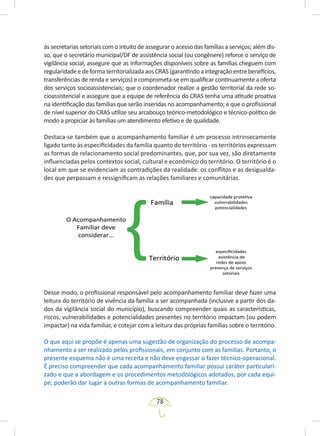 78
às secretarias setoriais com o intuito de assegurar o acesso das famílias a serviços; além dis-
so, que o secretário municipal/DF de assistência social (ou congênere) reforce o serviço de
vigilância social, assegure que as informações disponíveis sobre as famílias cheguem com
regularidadeedeformaterritorializadaaosCRAS(garantindoaintegraçãoentrebenefícios,
transferências de renda e serviços) e comprometa-se em qualificar continuamente a oferta
dos serviços socioassistenciais; que o coordenador realize a gestão territorial da rede so-
cioassistencial e assegure que a equipe de referência do CRAS tenha uma atitude proativa
na identificação das famílias que serão inseridas no acompanhamento; e que o profissional
de nível superior do CRAS utilize seu arcabouço teórico-metodológico e técnico-político de
modo a propiciar às famílias um atendimento efetivo e de qualidade.
Destaca-se também que o acompanhamento familiar é um processo intrinsecamente
ligado tanto às especificidades da família quanto do território - os territórios expressam
as formas de relacionamento social predominantes, que, por sua vez, são diretamente
influenciadas pelos contextos social, cultural e econômico do território. O território é o
local em que se evidenciam as contradições da realidade: os conflitos e as desigualda-
des que perpassam e ressignificam as relações familiares e comunitárias.
Desse modo, o profissional responsável pelo acompanhamento familiar deve fazer uma
leitura do território de vivência da família a ser acompanhada (inclusive a partir dos da-
dos da vigilância social do município), buscando compreender quais as características,
riscos, vulnerabilidades e potencialidades presentes no território impactam (ou podem
impactar) na vida familiar, e cotejar com a leitura das próprias famílias sobre o território.
O que aqui se propõe é apenas uma sugestão de organização do processo de acompa-
nhamento a ser realizado pelos profissionais, em conjunto com as famílias. Portanto, o
presente esquema não é uma receita e não deve engessar o fazer técnico-operacional.
É preciso compreender que cada acompanhamento familiar possui caráter particulari-
zado e que a abordagem e os procedimentos metodológicos adotados, por cada equi-
pe, poderão dar lugar a outras formas de acompanhamento familiar.
 