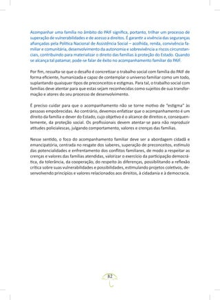 82
Acompanhar uma família no âmbito do PAIF significa, portanto, trilhar um processo de
superação de vulnerabilidades e de acesso a direitos. É garantir a vivência das seguranças
afiançadas pela Política Nacional de Assistência Social – acolhida, renda, convivência fa-
miliar e comunitária, desenvolvimento da autonomia e sobrevivência a riscos circunstan-
ciais, contribuindo para materializar o direito das famílias à proteção do Estado. Quando
se alcança tal patamar, pode-se falar de êxito no acompanhamento familiar do PAIF.
Por fim, ressalta-se que o desafio é concretizar o trabalho social com família do PAIF de
forma eficiente, humanizada e capaz de contemplar o universo familiar como um todo,
suplantando quaisquer tipos de preconceitos e estigmas. Para tal, o trabalho social com
famílias deve atentar para que estas sejam reconhecidas como sujeitos de sua transfor-
mação e atores do seu processo de desenvolvimento.
É preciso cuidar para que o acompanhamento não se torne motivo de “estigma” às
pessoas empobrecidas. Ao contrário, devemos enfatizar que o acompanhamento é um
direito da família e dever do Estado, cujo objetivo é o alcance de direitos e, consequen-
temente, da proteção social. Os profissionais devem atentar-se para não reproduzir
atitudes policialescas, julgando comportamento, valores e crenças das famílias.
Nesse sentido, o foco do acompanhamento familiar deve ser a abordagem cidadã e
emancipatória, centrada no resgate dos saberes, superação de preconceitos, estímulo
das potencialidades e enfrentamento dos conflitos familiares, de modo a respeitar as
crenças e valores das famílias atendidas, valorizar o exercício da participação democrá-
tica, da tolerância, da cooperação, do respeito às diferenças, possibilitando a reflexão
crítica sobre suas vulnerabilidades e possibilidades, estimulando projetos coletivos, de-
senvolvendo princípios e valores relacionados aos direitos, à cidadania e à democracia.
 