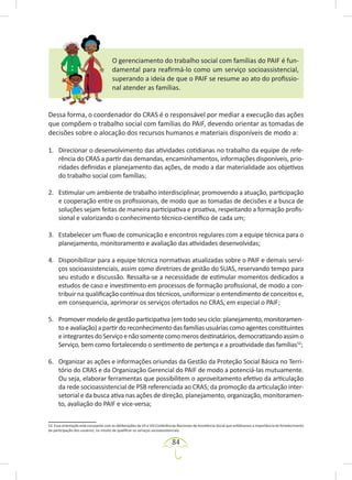 84
O gerenciamento do trabalho social com famílias do PAIF é fun-
damental para reafirmá-lo como um serviço socioassistencial,
superando a ideia de que o PAIF se resume ao ato do profissio-
nal atender as famílias.
Dessa forma, o coordenador do CRAS é o responsável por mediar a execução das ações
que compõem o trabalho social com famílias do PAIF, devendo orientar as tomadas de
decisões sobre o alocação dos recursos humanos e materiais disponíveis de modo a:
1. Direcionar o desenvolvimento das atividades cotidianas no trabalho da equipe de refe-
rência do CRAS a partir das demandas, encaminhamentos, informações disponíveis, prio-
ridades definidas e planejamento das ações, de modo a dar materialidade aos objetivos
do trabalho social com famílias;
2. Estimular um ambiente de trabalho interdisciplinar, promovendo a atuação, participação
e cooperação entre os profissionais, de modo que as tomadas de decisões e a busca de
soluções sejam feitas de maneira participativa e proativa, respeitando a formação profis-
sional e valorizando o conhecimento técnico-científico de cada um;
3. Estabelecer um fluxo de comunicação e encontros regulares com a equipe técnica para o
planejamento, monitoramento e avaliação das atividades desenvolvidas;
4. Disponibilizar para a equipe técnica normativas atualizadas sobre o PAIF e demais servi-
ços socioassistenciais, assim como diretrizes de gestão do SUAS, reservando tempo para
seu estudo e discussão. Ressalta-se a necessidade de estimular momentos dedicados a
estudos de caso e investimento em processos de formação profissional, de modo a con-
tribuir na qualificação contínua dos técnicos, uniformizar o entendimento de conceitos e,
em consequencia, aprimorar os serviços ofertados no CRAS, em especial o PAIF;
5. Promover modelo de gestão participativa (em todo seu ciclo: planejamento, monitoramen-
toeavaliação)apartirdoreconhecimentodasfamíliasusuáriascomoagentesconstituintes
eintegrantesdoServiçoenãosomentecomomerosdestinatários,democratizandoassimo
Serviço, bem como fortalecendo o sentimento de pertença e a proatividade das famílias52
;
6. Organizar as ações e informações oriundas da Gestão da Proteção Social Básica no Terri-
tório do CRAS e da Organização Gerencial do PAIF de modo a potenciá-las mutuamente.
Ou seja, elaborar ferramentas que possibilitem o aproveitamento efetivo da articulação
da rede socioassistencial de PSB referenciada ao CRAS; da promoção da articulação inter-
setorial e da busca ativa nas ações de direção, planejamento, organização, monitoramen-
to, avaliação do PAIF e vice-versa;
52. Essa orientação está consoante com as deliberações da VII e VIII Conferências Nacionais de Assistência Social que enfatizaram a importância do fortalecimento
da participação dos usuários, no intuito de qualificar os serviços socioassistenciais.
 