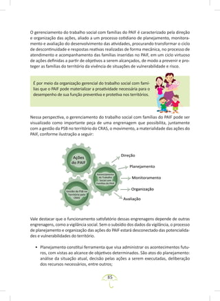 85
O gerenciamento do trabalho social com famílias do PAIF é caracterizado pela direção
e organização das ações, aliado a um processo cotidiano de planejamento, monitora-
mento e avaliação do desenvolvimento das atividades, procurando transformar o ciclo
de descontinuidade e respostas reativas realizadas de forma mecânica, no processo de
atendimento e acompanhamento das famílias inseridas no PAIF, em um ciclo virtuoso
de ações definidas a partir de objetivos a serem alcançados, de modo a prevenir e pro-
teger as famílias do território da vivência de situações de vulnerabilidade e risco.
É por meio da organização gerencial do trabalho social com famí-
lias que o PAIF pode materializar a proatividade necessária para o
desempenho de sua função preventiva e protetiva nos territórios.
Nessa perspectiva, o gerenciamento do trabalho social com famílias do PAIF pode ser
visualizado como importante peça de uma engrenagem que possibilita, juntamente
com a gestão da PSB no território do CRAS, o movimento, a materialidade das ações do
PAIF, conforme ilustração a seguir:
Vale destacar que o funcionamento satisfatório dessas engrenagens depende de outras
engrenagens, como a vigilância social. Sem o subsídio dos dados da vigilância, o processo
de planejamento e organização das ações do PAIF estará desconectado das potencialida-
des e vulnerabilidades do território.
• Planejamento constitui ferramenta que visa administrar os acontecimentos futu-
ros, com vistas ao alcance de objetivos determinados. São atos do planejamento:
análise da situação atual, decisão pelas ações a serem executadas, deliberação
dos recursos necessários, entre outros;
 