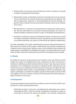 86
• Direção refere-se ao processo administrativo que conduz e coordena a execução
de tarefas antecipadamente planejadas;
• Organização consiste na disposição, de forma estruturada, dos recursos necessá-
rios ao cumprimento de uma ação, facilitando a realização dos seus objetivos. São
atos da organização: especificar as responsabilidades por tipo de atividade, res-
guardar tempo e espaço físico para execução de atividades essenciais ao trabalho,
entre outros;
• Monitoramento é o processo de acompanhamento contínuo das ações executa-
das, aferindo cada etapa de seu processo de operacionalização, com vistas à to-
mada de medidas corretivas de modo a cumprir as finalidades preestabelecidas;
• Avaliação é a análise dos aspectos de efetividade, eficácia e impactos de uma ação
em relação à finalidade inicialmente traçada, subsidiando seu aprimoramento ou
o seu redirecionamento, com vistas ao cumprimento dos objetivos estabelecidos.
De modo a possibilitar uma melhor compreensão do processo de gerenciamento do tra-
balho social com famílias do PAIF, segue o detalhamento das principais atividades que
compõem cada um desses eixos. Destaca-se que o rol de atividades aqui elencadas não
esgota todas as possibilidades de atividades que podem ser desenvolvidas pelo coorde-
nador do CRAS, a partir das características do território de abrangência dessa Unidade.
4.1 Direção
No âmbito do processo de gerenciamento do trabalho social com famílias do PAIF,
direção diz respeito ao estabelecimento, pelo coordenador do CRAS, de diretrizes e
métodos de trabalho para determinado período de tempo, frutos do processo de pla-
nejamento, com a finalidade de concretizar os objetivos do PAIF, utilizando para isso
instrumentos como o estabelecimento de fluxos de comunicação e de registro de infor-
mações; orientação sobre funções e responsabilidades; estímulo à participação, moti-
vação e qualificação no ambiente de trabalho; gestão de informações oriundas do PAIF
e da vigilância social do município, sistemas de monitoramento do SUAS, pesquisas e
dados censitários, entre outros.
4.2 Planejamento
Na operacionalização do gerenciamento do trabalho social com famílias do PAIF, o pla-
nejamento se refere aos procedimentos de:
- elaboração de planos e percursos, cronologicamente organizados para a opera-
cionalização do PAIF, a partir de estudos e diagnósticos realizados: consiste na
construção de itinerários de alcance de objetivos, com períodos estabelecidos
 
