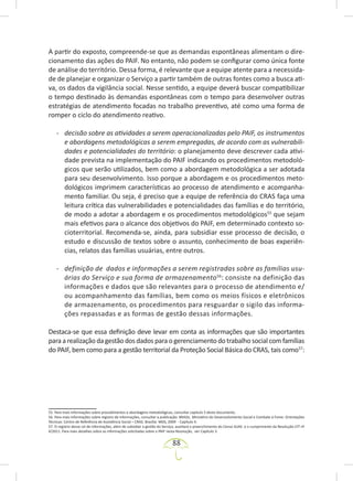 88
A partir do exposto, compreende-se que as demandas espontâneas alimentam o dire-
cionamento das ações do PAIF. No entanto, não podem se configurar como única fonte
de análise do território. Dessa forma, é relevante que a equipe atente para a necessida-
de de planejar e organizar o Serviço a partir também de outras fontes como a busca ati-
va, os dados da vigilância social. Nesse sentido, a equipe deverá buscar compatibilizar
o tempo destinado às demandas espontâneas com o tempo para desenvolver outras
estratégias de atendimento focadas no trabalho preventivo, até como uma forma de
romper o ciclo do atendimento reativo.
- decisão sobre as atividades a serem operacionalizadas pelo PAIF, os instrumentos
e abordagens metodológicas a serem empregadas, de acordo com as vulnerabili-
dades e potencialidades do território: o planejamento deve descrever cada ativi-
dade prevista na implementação do PAIF indicando os procedimentos metodoló-
gicos que serão utilizados, bem como a abordagem metodológica a ser adotada
para seu desenvolvimento. Isso porque a abordagem e os procedimentos meto-
dológicos imprimem características ao processo de atendimento e acompanha-
mento familiar. Ou seja, é preciso que a equipe de referência do CRAS faça uma
leitura crítica das vulnerabilidades e potencialidades das famílias e do território,
de modo a adotar a abordagem e os procedimentos metodológicos55
que sejam
mais efetivos para o alcance dos objetivos do PAIF, em determinado contexto so-
cioterritorial. Recomenda-se, ainda, para subsidiar esse processo de decisão, o
estudo e discussão de textos sobre o assunto, conhecimento de boas experiên-
cias, relatos das famílias usuárias, entre outros.
- definição de dados e informações a serem registradas sobre as famílias usu-
árias do Serviço e sua forma de armazenamento56
: consiste na definição das
informações e dados que são relevantes para o processo de atendimento e/
ou acompanhamento das famílias, bem como os meios físicos e eletrônicos
de armazenamento, os procedimentos para resguardar o sigilo das informa-
ções repassadas e as formas de gestão dessas informações.
Destaca-se que essa definição deve levar em conta as informações que são importantes
para a realização da gestão dos dados para o gerenciamento do trabalho social com famílias
do PAIF, bem como para a gestão territorial da Proteção Social Básica do CRAS, tais como57
:
55. Para mais informações sobre procedimentos e abordagens metodológicas, consultar capítulo 5 deste documento.
56. Para mais informações sobre registro de informações, consultar a publicação: BRASIL. Ministério do Desenvolvimento Social e Combate à Fome. Orientações
Técnicas: Centro de Referência de Assistência Social – CRAS. Brasília: MDS, 2009 - Capítulo 4.
57. O registro desse rol de informações, além de subsidiar a gestão do Serviço, auxiliará o preenchimento do Censo SUAS e o cumprimento da Resolução CIT nº
4/2011. Para mais detalhes sobre as informações solicitadas sobre o PAIF nesta Resolução, ver Capítulo 3.
 