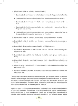 89
a. Quantidade total de famílias acompanhadas:
• Quantidade de famílias acompanhadas beneficiárias do Programa Bolsa Família;
• Quantidade de famílias acompanhadas com membros beneficiários do BPC;
• Quantidade de famílias acompanhadas com crianças/adolescentes inseridos no
PETI;
• Quantidade de famílias acompanhadas com adolescentes e jovens inseridos no
Projovem adolescente;
• Quantidade de famílias acompanhadas com crianças de até 6 anos inseridas no
Serviço de Convivência e Fortalecimento de Vínculos;
b. Quantidade total de famílias inseridas no acompanhamento no mês;
c. Quantidade total de famílias que tiveram o acompanhamento encerrado no
mês;
d. Quantidade de atendimentos realizados no CRAS no mês;
e. Quantidade de oficinas realizadas com famílias e o número médio de parti-
cipantes no mês;
f. Quantidade de acolhida no CRAS, no domicílio e em grupo realizadas no
mês;
g. Quantidade de ações particularizadas no CRAS e domiciliares realizadas no
mês;
h. Quantas ações comunitárias foram realizadas e o número médio de partici-
pantes no mês;
i. Quantos encaminhamentos para rede socioassistencial e setorial foram rea-
lizadas no mês;
É importante também manter informações e dados que possam auxiliar no aprimo-
ramento de estratégias de atendimento/acompanhamento das famílias e, em con-
sequência, das metodologias de trabalho social do PAIF, tais como relatórios que
historicizem campanhas socioeducativas ou eventos comunitários bem-sucedidos,
estratégias diferenciadas de atendimento às famílias.
Sugere-se que o CRAS disponha de ao menos um computador para o armazenamento
de tais dados, de forma a possibilitar analisar as informações e gerar elementos para
subsidiar as ações do PAIF. Por exemplo, com o uso de programas computacionais
simples, como o Excel (Microsoft) ou Calc (OpenOffice), já é possível fazer o coteja-
 