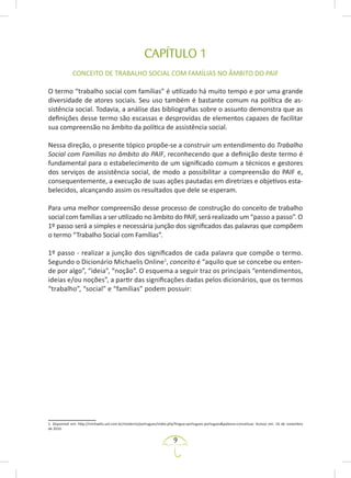 9
CAPÍTULO 1
CONCEITO DE TRABALHO SOCIAL COM FAMÍLIAS NO ÂMBITO DO PAIF
O termo “trabalho social com famílias” é utilizado há muito tempo e por uma grande
diversidade de atores sociais. Seu uso também é bastante comum na política de as-
sistência social. Todavia, a análise das bibliografias sobre o assunto demonstra que as
definições desse termo são escassas e desprovidas de elementos capazes de facilitar
sua compreensão no âmbito da política de assistência social.
Nessa direção, o presente tópico propõe-se a construir um entendimento do Trabalho
Social com Famílias no âmbito do PAIF, reconhecendo que a definição deste termo é
fundamental para o estabelecimento de um significado comum a técnicos e gestores
dos serviços de assistência social, de modo a possibilitar a compreensão do PAIF e,
consequentemente, a execução de suas ações pautadas em diretrizes e objetivos esta-
belecidos, alcançando assim os resultados que dele se esperam.
Para uma melhor compreensão desse processo de construção do conceito de trabalho
social com famílias a ser utilizado no âmbito do PAIF, será realizado um “passo a passo”. O
1º passo será a simples e necessária junção dos significados das palavras que compõem
o termo “Trabalho Social com Famílias”.
1º passo - realizar a junção dos significados de cada palavra que compõe o termo.
Segundo o Dicionário Michaelis Online1
, conceito é “aquilo que se concebe ou enten-
de por algo”, “ideia”, “noção”. O esquema a seguir traz os principais “entendimentos,
ideias e/ou noções”, a partir das significações dadas pelos dicionários, que os termos
“trabalho”, “social” e “famílias” podem possuir:
1. Disponível em: http://michaelis.uol.com.br/moderno/portugues/index.php?lingua=portugues-portugues&palavra=conceituar. Acesso em: 16 de novembro
de 2010.
 
