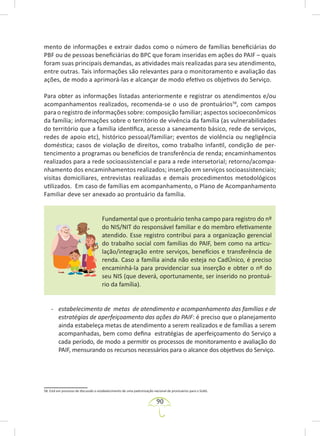 90
mento de informações e extrair dados como o número de famílias beneficiárias do
PBF ou de pessoas beneficiárias do BPC que foram inseridas em ações do PAIF – quais
foram suas principais demandas, as atividades mais realizadas para seu atendimento,
entre outras. Tais informações são relevantes para o monitoramento e avaliação das
ações, de modo a aprimorá-las e alcançar de modo efetivo os objetivos do Serviço.
Para obter as informações listadas anteriormente e registrar os atendimentos e/ou
acompanhamentos realizados, recomenda-se o uso de prontuários58
, com campos
para o registro de informações sobre: composição familiar; aspectos socioeconômicos
da família; informações sobre o território de vivência da família (as vulnerabilidades
do território que a família identifica, acesso a saneamento básico, rede de serviços,
redes de apoio etc), histórico pessoal/familiar; eventos de violência ou negligência
doméstica; casos de violação de direitos, como trabalho infantil, condição de per-
tencimento a programas ou benefícios de transferência de renda; encaminhamentos
realizados para a rede socioassistencial e para a rede intersetorial; retorno/acompa-
nhamento dos encaminhamentos realizados; inserção em serviços socioassistenciais;
visitas domiciliares, entrevistas realizadas e demais procedimentos metodológicos
utilizados. Em caso de famílias em acompanhamento, o Plano de Acompanhamento
Familiar deve ser anexado ao prontuário da família.
Fundamental que o prontuário tenha campo para registro do nº
do NIS/NIT do responsável familiar e do membro efetivamente
atendido. Esse registro contribui para a organização gerencial
do trabalho social com famílias do PAIF, bem como na articu-
lação/integração entre serviços, benefícios e transferência de
renda. Caso a família ainda não esteja no CadÚnico, é preciso
encaminhá-la para providenciar sua inserção e obter o nº do
seu NIS (que deverá, oportunamente, ser inserido no prontuá-
rio da família).
- estabelecimento de metas de atendimento e acompanhamento das famílias e de
estratégias de aperfeiçoamento das ações do PAIF: é preciso que o planejamento
ainda estabeleça metas de atendimento a serem realizados e de famílias a serem
acompanhadas, bem como defina estratégias de aperfeiçoamento do Serviço a
cada período, de modo a permitir os processos de monitoramento e avaliação do
PAIF, mensurando os recursos necessários para o alcance dos objetivos do Serviço.
58. Está em processo de discussão o estabelecimento de uma padronização nacional de prontuários para o SUAS.
 