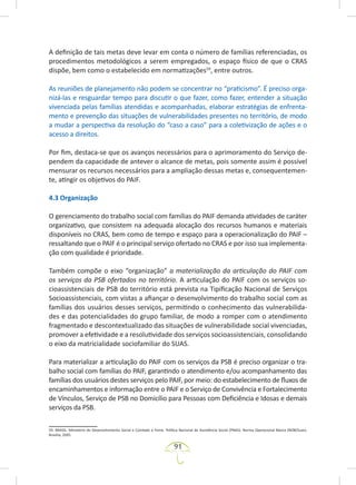 91
A definição de tais metas deve levar em conta o número de famílias referenciadas, os
procedimentos metodológicos a serem empregados, o espaço físico de que o CRAS
dispõe, bem como o estabelecido em normatizações59
, entre outros.
As reuniões de planejamento não podem se concentrar no “praticismo”. É preciso orga-
nizá-las e resguardar tempo para discutir o que fazer, como fazer, entender a situação
vivenciada pelas famílias atendidas e acompanhadas, elaborar estratégias de enfrenta-
mento e prevenção das situações de vulnerabilidades presentes no território, de modo
a mudar a perspectiva da resolução do “caso a caso” para a coletivização de ações e o
acesso a direitos.
Por fim, destaca-se que os avanços necessários para o aprimoramento do Serviço de-
pendem da capacidade de antever o alcance de metas, pois somente assim é possível
mensurar os recursos necessários para a ampliação dessas metas e, consequentemen-
te, atingir os objetivos do PAIF.
4.3 Organização
O gerenciamento do trabalho social com famílias do PAIF demanda atividades de caráter
organizativo, que consistem na adequada alocação dos recursos humanos e materiais
disponíveis no CRAS, bem como de tempo e espaço para a operacionalização do PAIF –
ressaltando que o PAIF é o principal serviço ofertado no CRAS e por isso sua implementa-
ção com qualidade é prioridade.
Também compõe o eixo “organização” a materialização da articulação do PAIF com
os serviços da PSB ofertados no território. A articulação do PAIF com os serviços so-
cioassistenciais de PSB do território está prevista na Tipificação Nacional de Serviços
Socioassistenciais, com vistas a afiançar o desenvolvimento do trabalho social com as
famílias dos usuários desses serviços, permitindo o conhecimento das vulnerabilida-
des e das potencialidades do grupo familiar, de modo a romper com o atendimento
fragmentado e descontextualizado das situações de vulnerabilidade social vivenciadas,
promover a efetividade e a resolutividade dos serviços socioassistenciais, consolidando
o eixo da matricialidade sociofamiliar do SUAS.
Para materializar a articulação do PAIF com os serviços da PSB é preciso organizar o tra-
balho social com famílias do PAIF, garantindo o atendimento e/ou acompanhamento das
famílias dos usuários destes serviços pelo PAIF, por meio: do estabelecimento de fluxos de
encaminhamentos e informação entre o PAIF e o Serviço de Convivência e Fortalecimento
de Vínculos, Serviço de PSB no Domicílio para Pessoas com Deficiência e Idosas e demais
serviços da PSB.
59. BRASIL. Ministério do Desenvolvimento Social e Combate à Fome. Política Nacional de Assistência Social (PNAS). Norma Operacional Básica (NOB/Suas).
Brasília, 2005.
 