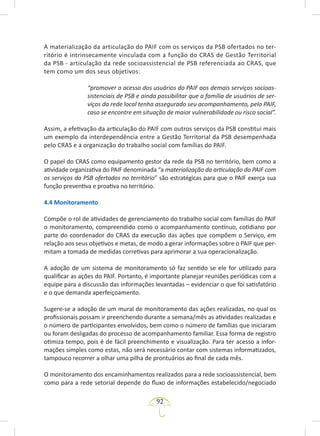 92
A materialização da articulação do PAIF com os serviços da PSB ofertados no ter-
ritório é intrinsecamente vinculada com a função do CRAS de Gestão Territorial
da PSB - articulação da rede socioassistencial de PSB referenciada ao CRAS, que
tem como um dos seus objetivos:
“promover o acesso dos usuários do PAIF aos demais serviços socioas-
sistenciais de PSB e ainda possibilitar que a família de usuários de ser-
viços da rede local tenha assegurado seu acompanhamento, pelo PAIF,
caso se encontre em situação de maior vulnerabilidade ou risco social”.
Assim, a efetivação da articulação do PAIF com outros serviços da PSB constitui mais
um exemplo da interdependência entre a Gestão Territorial da PSB desempenhada
pelo CRAS e a organização do trabalho social com famílias do PAIF.
O papel do CRAS como equipamento gestor da rede da PSB no território, bem como a
atividade organizativa do PAIF denominada “a materialização da articulação do PAIF com
os serviços da PSB ofertados no território” são estratégicas para que o PAIF exerça sua
função preventiva e proativa no território.
4.4 Monitoramento
Compõe o rol de atividades de gerenciamento do trabalho social com famílias do PAIF
o monitoramento, compreendido como o acompanhamento contínuo, cotidiano por
parte do coordenador do CRAS da execução das ações que compõem o Serviço, em
relação aos seus objetivos e metas, de modo a gerar informações sobre o PAIF que per-
mitam a tomada de medidas corretivas para aprimorar a sua operacionalização.
A adoção de um sistema de monitoramento só faz sentido se ele for utilizado para
qualificar as ações do PAIF. Portanto, é importante planejar reuniões periódicas com a
equipe para a discussão das informações levantadas – evidenciar o que foi satisfatório
e o que demanda aperfeiçoamento.
Sugere-se a adoção de um mural de monitoramento das ações realizadas, no qual os
profissionais possam ir preenchendo durante a semana/mês as atividades realizadas e
o número de participantes envolvidos, bem como o número de famílias que iniciaram
ou foram desligadas do processo de acompanhamento familiar. Essa forma de registro
otimiza tempo, pois é de fácil preenchimento e visualização. Para ter acesso a infor-
mações simples como estas, não será necessário contar com sistemas informatizados,
tampouco recorrer a olhar uma pilha de prontuários ao final de cada mês.
O monitoramento dos encaminhamentos realizados para a rede socioassistencial, bem
como para a rede setorial depende do fluxo de informações estabelecido/negociado
 
