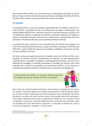 93
pelo Coordenador do CRAS, em consonância com o órgão gestor municipal, ou do DF.
Nessa direção, o monitoramento do desempenho dessa atividade de Gestão da PSB no
Território deve envolver os representantes dos setores envolvidos.
4.5 Avaliação
A avaliação finaliza o ciclo que compõe o gerenciamento do trabalho social com fa-
mílias do PAIF. A avaliação consiste no levantamento de dados e informações, com
temporalidade definida (mês, semestre ou ano) por meio de pesquisas e estudos, com
a finalidade de analisar os aspectos de eficiência, resultados, impactos em relação ao
objetivo inicialmente traçado, de forma a dar subsídio para o planejamento e/ou pro-
gramação e tomadas de decisões para o aperfeiçoamento do Serviço.
A avaliação não deve constituir-se em momento tenso de “escolha dos culpados”. Ela
é um instrumento de aprimoramento, no qual os membros da equipe de referência do
CRAS têm a oportunidade de repensar suas práticas e identificar os recursos necessá-
rios para qualificar o Serviço.
Em todo o processo de gerenciamento do trabalho social com famílias do PAIF, a par-
ticipação das famílias usuárias é fundamental, em especial nos eixos planejamento,
monitoramento e avaliação. Possibilitar a participação democratiza o Serviço, leva à
definição de estratégias e conteúdos adequados à realidade das famílias, bem como
contribui para o alcance de aquisições por parte dessas famílias, no que concerne à
conquista de autoestima política, empoderamento, autonomia e protagonismo.
A participação das famílias no processo de gerenciamento
do trabalho social com famílias do PAIF é um direito!
Para estimular a participação das famílias, recomenda-se a adoção de instrumen-
tos simples, tais como registro em tarjetas da avaliação de cada atividade realiza-
da, em que conste a expectativa que foi alcançada e quais demandas não foram
atendidas; reuniões nas quais famílias façam uma atuação teatral do atendimen-
to prestado, expondo suas críticas e sugestões de melhorias; um mural de críticas
e sugestões, no qual por meio da fixação de fichas coloridas seja indicado o grau
de satisfação de cada atendimento prestado; a utilização de dinâmicas como a
árvore de problemas e soluções 60
, entre outras.
60. Dinâmica que facilita o processo de planejamento conjunto ao elencar de um lado da árvore as situações que devem ser mudadas (problemas) e do outro as
ações que devem ser tomadas para tal (soluções).
 