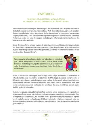 95
CAPÍTULO 5
SUGESTÕES DE ABORDAGENS METODOLÓGICAS
DE TRABALHO SOCIAL COM FAMÍLIAS NO ÂMBITO DO PAIF
A discussão sobre abordagem metodológica é fundamental para a operacionalização
do trabalho social com famílias no âmbito do PAIF. De modo rápido, apreende-se abor-
dagem metodológica como o conjunto de fundamentos e pressupostos que embasa
a ação profissional, à luz das correntes epistemológicas do conhecimento científico.
Portanto, a opção por uma abordagem metodológica influi diretamente no alcance dos
objetivos da ação realizada.
Nessa direção, afirma-se que o valor da abordagem metodológica está nos princípios,
nas diretrizes e nas estratégias que garantem a direção política da ação. Pois as abor-
dagens metodológicas são construtos pensados, partindo de intencionalidades, do co-
nhecimento e da experiência61
.
É preciso evitar a banalização do termo “abordagem metodoló-
gica”. Não é adequado confundi-lo com a realização de proce-
dimentos metodológicos, ligados aos métodos, à operacionali-
zação de atividades, tais como entrevistas, visitas domiciliares,
entre outros.
Assim, a escolha da abordagem metodológica não é algo indiferente. A sua definição
é fundamental para concretizar os objetivos do PAIF. Logo, é preciso compreender as
diferentes abordagens metodológicas para melhor definir quais são compatíveis com
o conceito de família e territórios adotados pela PNAS, com os objetivos do PAIF, bem
como quais se adequam à realidade das famílias e dos seus territórios, a quais ações
do PAIF serão direcionadas.
Todavia, há pouca produção bibliográfica nacional sobre o assunto, em especial que
faça uma reflexão sobre o trabalho social desenvolvido na rede socioassistencial. Essa
baixa produção se contrasta, no entanto, com a quantidade de projetos sociais e práti-
cas de trabalho social realizados por ONGs e instituições religiosas, nas quais há o uso
de diferentes instrumentos e abordagens metodológicas, com destaque para a aborda-
gem sistêmica.
61. CARVALHO, M. B. (org). Parâmetros socioeducativos: proteção social para crianças, adolescentes e jovens: Igualdade como direito, diferença como riqueza:
Caderno 3: o trabalho socioeducativo com crianças e adolescentes – 6 a 15 anos. / CENPEC – São Paulo: SMADS; CENPEC; Fundação Itaú Social, 2007.
 