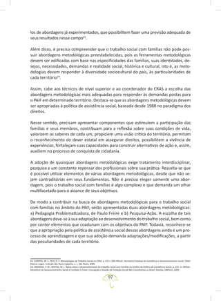 97
los de abordagens já experimentados, que possibilitem fazer uma previsão adequada de
seus resultados nesse campo63
.
Além disso, é preciso compreender que o trabalho social com famílias não pode pos-
suir abordagens metodológicas preestabelecidas, pois as ferramentas metodológicas
devem ser edificadas com base nas especificidades das famílias, suas identidades, de-
sejos, necessidades, demandas e realidade social, histórica e cultural, isto é, as meto-
dologias devem responder à diversidade sociocultural do país, às particularidades de
cada território64
.
Assim, cabe aos técnicos de nível superior e ao coordenador do CRAS a escolha das
abordagens metodológicas mais adequadas para responder às demandas postas para
o PAIF em determinado território. Destaca-se que as abordagens metodológicas devem
ser apropriadas à política de assistência social, baseada desde 1988 no paradigma dos
direitos.
Nesse sentido, precisam apresentar componentes que estimulem a participação das
famílias e seus membros, contribuam para a reflexão sobre suas condições de vida,
valorizem os saberes de cada um, propiciem uma visão crítica do território, permitam
o reconhecimento do dever estatal em assegurar direitos, possibilitem a vivência de
experiências, fortaleçam suas capacidades para construir alternativas de ação e, assim,
auxiliem no processo de conquista de cidadania.
A adoção de quaisquer abordagens metodológicas exige tratamento interdisciplinar,
pesquisa e um constante repensar dos profissionais sobre sua prática. Ressalta-se que
é possível utilizar elementos de várias abordagens metodológicas, desde que não se-
jam contraditórias em seus fundamentos. Não é preciso eleger somente uma abor-
dagem, pois o trabalho social com famílias é algo complexo e que demanda um olhar
multifacetado para o alcance de seus objetivos.
De modo a contribuir na busca de abordagens metodológicas para o trabalho social
com famílias no âmbito do PAIF, serão apresentadas duas abordagens metodológicas:
a) Pedagogia Problematizadora, de Paulo Freire e b) Pesquisa-Ação. A escolha de tais
abordagens deve-se à sua adaptação ao desenvolvimento do trabalho social, bem como
por conter elementos que coadunam com os objetivos do PAIF. Todavia, reconhece-se
que a apropriação pela política de assistência social dessas abordagens ainda é um pro-
cesso de aprendizagem e que sua adoção demanda adaptações/modificações, a partir
das peculiaridades de cada território.
63. CAMPOS, M. S.; REIS, D. S. Metodologias de Trabalho Social no CRAS. p. 65 in: SÃO PAULO. Secretaria Estadual de Assistência e Desenvolvimento Social. CRAS:
Marcos Legais. Coleção São Paulo Capacita, v. 1. São Paulo, 2009.
64. ANDRADE, P. M.; MATIAS, M. L. Notas sobre o desenvolvimento do trabalho social com famílias no âmbito da Política de Assistência Social. p. 222. In: BRASIL.
Ministério do Desenvolvimento Social e Combate à Fome. Concepção e Gestão da Proteção Social Não Contributiva no Brasil. Brasília, UNESCO, 2009.
 