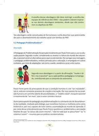98
A escolha dessas abordagens não deve restringir a escolha das
equipes de referência dos CRAS – elas podem e devem inspirar-
se nas demais abordagens existentes, desde que não contra-
riem os objetivos do PAIF.
Tais abordagens serão conceituadas de forma breve e serão descritas suas potencialida-
des para o desenvolvimento do trabalho social com famílias do PAIF.
5.1 Pedagogia Problematizadora65
Descrição
A Pedagogia da Problematização foi pensada inicialmente por Paulo Freire para o uso na edu-
cação popular. Segundo o autor, considerando os anseios e a leitura do mundo dos educan-
dos,épossívelconstruiralternativasparaoqueseestávivendo.Porcarregaressamensagem,
a pedagogia problematizadora, embora pensada para a educação, é empregada em outros
contextos, por meio de adaptações, tais como a saúde, assistência social, entre outros.
Segundo essa abordagem é a partir da afirmação: “mudar é di-
fícil, mas é possível” que a ação político-pedagógica é emprega-
da, contribuindo para a conquista da autonomia.
Paulo Freire parte do pressuposto de que a condição humana é a de “ser inacabado”,
isto é, está em constante processo de criação e recriação. Por isso mesmo há na condi-
ção humana um caminho aberto de possibilidades, o “inédito viável”, no qual é possível
o movimento de “ser mais”, que o autor convida a buscar.
Outro pressuposto da pedagogia da problematização é o constante ato de desvelamen-
to da realidade, mediado pelo diálogo, que reconhece homens e mulheres como seres
históricos e, por isso, capazes de lutar contra a acomodação ao mundo da opressão. É
por meio desse entendimento que Paulo Freire questiona e problematiza a percepção
fatalista de que “as coisas são assim mesmo”, “não há nada que se possa fazer” ou “o
sistema é assim” – insumos para as práticas assistencialistas.
65. Aqui compreendida como resultado das obras Pedagogia do Oprimido (1970), Pedagogia da Autonomia (1996) e Pedagogia da Esperança (1992), todas de
Paulo Freire.
 