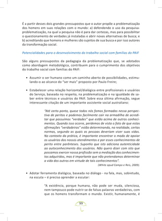 99
É a partir desses dois grandes pressupostos que o autor propõe a problematização
dos homens em suas relações com o mundo: a) defendendo o uso da pesquisa-
problematização, na qual a pesquisa não é para dar certezas, mas para possibilitar
o questionamento de verdades já instaladas e abrir novas alternativas de busca; e
b) acreditando que homens e mulheres são sujeitos de sua busca e por isso autores
da transformação social.
Potencialidades para o desenvolvimento do trabalho social com famílias do PAIF
São alguns pressupostos da pedagogia da problematização que, se adotados
como abordagem metodológica, contribuem para o cumprimento dos objetivos
do trabalho social com famílias do PAIF:
• Assumir o ser humano como um caminho aberto de possibilidades, estimu-
lando-o ao alcance do “ser mais” proposto por Paulo Freire;
• Estabelecer uma relação horizontal/dialógica entre profissionais e usuários
do Serviço, baseada no respeito, na problematização e na igualdade de sa-
ber entre técnicos e usuários do PAIF. Sobre essa última afirmação, segue
interessante citação de um importante assistente social australiano:
“Até certo ponto, quase todos nós fomos formados nessa perspec-
tiva de peritos e podemos facilmente cair na armadilha de acredi-
tar que possuímos “verdades” que estão acima de outros conheci-
mentos. Quando isso ocorre, perdemos de vista o fato de que estas
afirmações “verdadeiras” estão determinando, na realidade, certas
normas, segundo as quais as pessoas deveriam viver suas vidas.
No contexto da prática, é importante encontrar o modo de apoiar
os usuários dos nossos atendimentos e por esses conhecimentos de
perito entre parênteses. Suponho que isto adiciona autenticidade
ao autoconhecimento dos usuários. Não quero dizer com isto que
possamos exercer nossa profissão sem a mediação dos conhecimen-
tos adquiridos, mas é importante que não pretendamos determinar
a vida dos outros em virtude de tais conhecimentos”.
(White apud Campo e Reis, 2009).
• Adotar ferramenta dialógica, baseada no diálogo - na fala, mas, sobretudo,
na escuta – é preciso aprender a escutar:
“A existência, porque humana, não pode ser muda, silenciosa,
nem tampouco pode nutrir-se de falsas palavras verdadeiras, com
que os homens transformam o mundo. Existir, humanamente, é
 