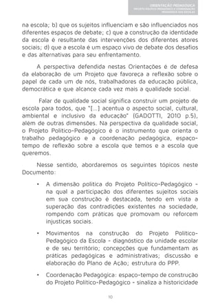 10 
ORIENTAÇÃO PEDAGÓGICA 
PROJETO POLÍTICO-PEDAGÓGICO E COORDENAÇÃO 
PEDAGÓGICA NAS ESCOLAS 
na escola; b) que os sujeitos influenciam e são influenciados nos 
diferentes espaços de debate; c) que a construção da identidade 
da escola é resultante das intervenções dos diferentes atores 
sociais; d) que a escola é um espaço vivo de debate dos desafios 
e das alternativas para seu enfrentamento. 
A perspectiva defendida nestas Orientações é de defesa 
da elaboração de um Projeto que favoreça a reflexão sobre o 
papel de cada um de nós, trabalhadores da educação pública, 
democrática e que alcance cada vez mais a qualidade social. 
Falar de qualidade social significa construir um projeto de 
escola para todos, que “[…] acentua o aspecto social, cultural, 
ambiental e inclusivo da educação” (GADOTTI, 2010 p.5), 
além de outras dimensões. Na perspectiva da qualidade social, 
o Projeto Político-Pedagógico é o instrumento que orienta o 
trabalho pedagógico e a coordenação pedagógica, espaço-tempo 
de reflexão sobre a escola que temos e a escola que 
queremos. 
Nesse sentido, abordaremos os seguintes tópicos neste 
Documento: 
• A dimensão política do Projeto Político-Pedagógico - 
na qual a participação dos diferentes sujeitos sociais 
em sua construção é destacada, tendo em vista a 
superação das contradições existentes na sociedade, 
rompendo com práticas que promovam ou reforcem 
injustiças sociais. 
• Movimentos na construção do Projeto Político- 
Pedagógico da Escola - diagnóstico da unidade escolar 
e de seu território; concepções que fundamentam as 
práticas pedagógicas e administrativas; discussão e 
elaboração do Plano de Ação; estrutura do PPP. 
• Coordenação Pedagógica: espaço-tempo de construção 
do Projeto Político-Pedagógico - sinaliza a historicidade 
 