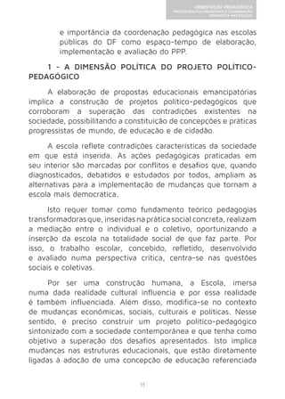 11 
ORIENTAÇÃO PEDAGÓGICA 
PROJETO POLÍTICO-PEDAGÓGICO E COORDENAÇÃO 
PEDAGÓGICA NAS ESCOLAS 
e importância da coordenação pedagógica nas escolas 
públicas do DF como espaço-tempo de elaboração, 
implementação e avaliação do PPP. 
1 - A DIMENSÃO POLÍTICA DO PROJETO POLÍTICO-PEDAGÓGICO 
A elaboração de propostas educacionais emancipatórias 
implica a construção de projetos político-pedagógicos que 
corroboram a superação das contradições existentes na 
sociedade, possibilitando a constituição de concepções e práticas 
progressistas de mundo, de educação e de cidadão. 
A escola reflete contradições características da sociedade 
em que está inserida. As ações pedagógicas praticadas em 
seu interior são marcadas por conflitos e desafios que, quando 
diagnosticados, debatidos e estudados por todos, ampliam as 
alternativas para a implementação de mudanças que tornam a 
escola mais democrática. 
Isto requer tomar como fundamento teórico pedagogias 
transformadoras que, inseridas na prática social concreta, realizam 
a mediação entre o individual e o coletivo, oportunizando a 
inserção da escola na totalidade social de que faz parte. Por 
isso, o trabalho escolar, concebido, refletido, desenvolvido 
e avaliado numa perspectiva crítica, centra-se nas questões 
sociais e coletivas. 
Por ser uma construção humana, a Escola, imersa 
numa dada realidade cultural influencia e por essa realidade 
é também influenciada. Além disso, modifica-se no contexto 
de mudanças econômicas, sociais, culturais e políticas. Nesse 
sentido, é preciso construir um projeto político-pedagógico 
sintonizado com a sociedade contemporânea e que tenha como 
objetivo a superação dos desafios apresentados. Isto implica 
mudanças nas estruturas educacionais, que estão diretamente 
ligadas à adoção de uma concepção de educação referenciada 
 
