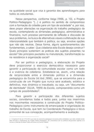 12 
ORIENTAÇÃO PEDAGÓGICA 
PROJETO POLÍTICO-PEDAGÓGICO E COORDENAÇÃO 
PEDAGÓGICA NAS ESCOLAS 
na qualidade social que visa à garantia das aprendizagens para 
todos os estudantes. 
Nessa perspectiva, conforme Veiga (1996, p. 13), o Projeto 
Político-Pedagógico “[...] é político no sentido de compromisso 
com a formação do cidadão para um tipo de sociedade” e, por isso, 
deve propor alterações na organização do trabalho pedagógico da 
escola, contemplando as dimensões pedagógica, administrativa e 
financeira, num processo permanente de reflexão e discussão de 
seus problemas, na busca de alternativas viáveis à efetivação de sua 
intencionalidade que também é política, ou seja, envolve opções 
que não são neutras. Dessa forma, alguns questionamentos são 
fundamentais, a saber: Que cidadania esta Escola deseja construir? 
Quais princípios sustentam as práticas dos sujeitos presentes na 
escola? São princípios pautados na manutenção, transformação ou 
na resistência à organização social? 
Por ser político e pedagógico, a elaboração do Projeto 
deve proporcionar o exercício democrático necessário para 
garantir a participação da comunidade escolar como um todo 
e a vivência da cidadania. Estabelece-se, assim, uma relação 
de reciprocidade entre a dimensão política e a dimensão 
pedagógica da Escola (Id.ibid.,1996), que se encaminha para a 
construção de um Projeto que nunca será acabado, estático e 
definitivo, mas dinâmico e inacabado, ou seja, um “documento 
de identidade” (SILVA, 1999) da Escola, compreendida como um 
campo de possibilidades2. 
Para garantir a participação dos diferentes sujeitos 
sociais, convidamos todas e todos para, juntos nos inserirmos 
nos movimentos necessários à construção do Projeto Político- 
Pedagógico como instrumento de emancipação e organização do 
trabalho da Escola, que tem na Coordenação Pedagógica o lócus 
primordial de sua concepção, acompanhamento e avaliação. 
2 - O Capítulo III da Lei 4.751/2012 que trata da autonomia pedagógica da escola pública estabelece que cada unidade escolar 
deve formular e implementar seu Projeto Político-Pedagógico, em consonância com as políticas educacionais vigentes e as 
normas e diretrizes da Rede Pública de Ensino do Distrito Federal. 
 
