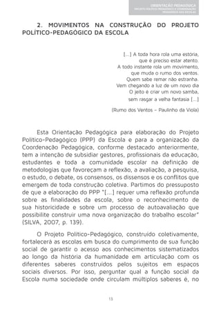 13 
ORIENTAÇÃO PEDAGÓGICA 
PROJETO POLÍTICO-PEDAGÓGICO E COORDENAÇÃO 
PEDAGÓGICA NAS ESCOLAS 
2. MOVIMENTOS NA CONSTRUÇÃO DO PROJETO 
POLÍTICO-PEDAGÓGICO DA ESCOLA 
[...] A toda hora rola uma estória, 
que é preciso estar atento. 
A todo instante rola um movimento, 
que muda o rumo dos ventos. 
Quem sabe remar não estranha. 
Vem chegando a luz de um novo dia 
O jeito é criar um novo samba, 
sem rasgar a velha fantasia [...] 
(Rumo dos Ventos – Paulinho da Viola) 
Esta Orientação Pedagógica para elaboração do Projeto 
Político-Pedagógico (PPP) da Escola e para a organização da 
Coordenação Pedagógica, conforme destacado anteriormente, 
tem a intenção de subsidiar gestores, profissionais da educação, 
estudantes e toda a comunidade escolar na definição de 
metodologias que favoreçam a reflexão, a avaliação, a pesquisa, 
o estudo, o debate, os consensos, os dissensos e os conflitos que 
emergem de toda construção coletiva. Partimos do pressuposto 
de que a elaboração do PPP “[...] requer uma reflexão profunda 
sobre as finalidades da escola, sobre o reconhecimento de 
sua historicidade e sobre um processo de autoavaliação que 
possibilite construir uma nova organização do trabalho escolar” 
(SILVA, 2007, p. 139). 
O Projeto Político-Pedagógico, construído coletivamente, 
fortalecerá as escolas em busca do cumprimento de sua função 
social de garantir o acesso aos conhecimentos sistematizados 
ao longo da história da humanidade em articulação com os 
diferentes saberes construídos pelos sujeitos em espaços 
sociais diversos. Por isso, perguntar qual a função social da 
Escola numa sociedade onde circulam múltiplos saberes é, no 
 