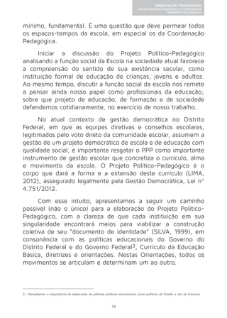 14 
ORIENTAÇÃO PEDAGÓGICA 
PROJETO POLÍTICO-PEDAGÓGICO E COORDENAÇÃO 
PEDAGÓGICA NAS ESCOLAS 
mínimo, fundamental. É uma questão que deve permear todos 
os espaços-tempos da escola, em especial os da Coordenação 
Pedagógica. 
Iniciar a discussão do Projeto Político-Pedagógico 
analisando a função social da Escola na sociedade atual favorece 
a compreensão do sentido de sua existência secular, como 
instituição formal de educação de crianças, jovens e adultos. 
Ao mesmo tempo, discutir a função social da escola nos remete 
a pensar ainda nosso papel como profissionais da educação; 
sobre que projeto de educação, de formação e de sociedade 
defendemos cotidianamente, no exercício de nosso trabalho. 
No atual contexto de gestão democrática no Distrito 
Federal, em que as equipes diretivas e conselhos escolares, 
legitimados pelo voto direto da comunidade escolar, assumem a 
gestão de um projeto democrático de escola e de educação com 
qualidade social, é importante resgatar o PPP como importante 
instrumento de gestão escolar que concretiza o currículo, alma 
e movimento da escola. O Projeto Político-Pedagógico é o 
corpo que dará a forma e a extensão deste currículo (LIMA, 
2012), assegurado legalmente pela Gestão Democrática, Lei nº 
4.751/2012. 
Com esse intuito, apresentamos a seguir um caminho 
possível (não o único) para a elaboração do Projeto Político- 
Pedagógico, com a clareza de que cada instituição em sua 
singularidade encontrará meios para viabilizar a construção 
coletiva de seu “documento de identidade” (SILVA, 1999), em 
consonância com as políticas educacionais do Governo do 
Distrito Federal e do Governo Federal3, Currículo da Educação 
Básica, diretrizes e orientações. Nestas Orientações, todos os 
movimentos se articulam e determinam um ao outro. 
3 - Ressaltamos a importância da elaboração de políticas públicas educacionais como políticas de Estado e não de Governo. 
 
