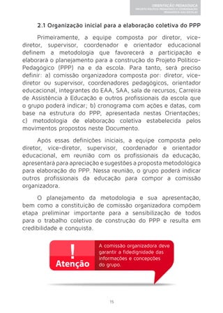 15 
ORIENTAÇÃO PEDAGÓGICA 
PROJETO POLÍTICO-PEDAGÓGICO E COORDENAÇÃO 
PEDAGÓGICA NAS ESCOLAS 
2.1 Organização inicial para a elaboração coletiva do PPP 
Primeiramente, a equipe composta por diretor, vice-diretor, 
supervisor, coordenador e orientador educacional 
definem a metodologia que favorecerá a participação e 
elaborará o planejamento para a construção do Projeto Político- 
Pedagógico (PPP) na e da escola. Para tanto, será preciso 
definir: a) comissão organizadora composta por: diretor, vice-diretor 
ou supervisor, coordenadores pedagógicos, orientador 
educacional, integrantes do EAA, SAA, sala de recursos, Carreira 
de Assistência à Educação e outros profissionais da escola que 
o grupo poderá indicar; b) cronograma com ações e datas, com 
base na estrutura do PPP, apresentada nestas Orientações; 
c) metodologia de elaboração coletiva estabelecida pelos 
movimentos propostos neste Documento. 
Após essas definições iniciais, a equipe composta pelo 
diretor, vice-diretor, supervisor, coordenador e orientador 
educacional, em reunião com os profissionais da educação, 
apresentará para apreciação e sugestões a proposta metodológica 
para elaboração do PPP. Nessa reunião, o grupo poderá indicar 
outros profissionais da educação para compor a comissão 
organizadora. 
O planejamento da metodologia e sua apresentação, 
bem como a constituição de comissão organizadora compõem 
etapa preliminar importante para a sensibilização de todos 
para o trabalho coletivo de construção do PPP e resulta em 
credibilidade e conquista. 
A comissão organizadora deve 
garantir a fidedignidade das 
informações e concepções 
do grupo. 
 