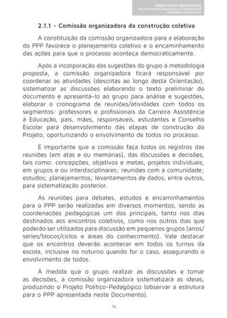 16 
ORIENTAÇÃO PEDAGÓGICA 
PROJETO POLÍTICO-PEDAGÓGICO E COORDENAÇÃO 
PEDAGÓGICA NAS ESCOLAS 
2.1.1 - Comissão organizadora da construção coletiva 
A constituição da comissão organizadora para a elaboração 
do PPP favorece o planejamento coletivo e o encaminhamento 
das ações para que o processo aconteça democraticamente. 
Após a incorporação das sugestões do grupo à metodologia 
proposta, a comissão organizadora ficará responsável por 
coordenar as atividades (descritas ao longo desta Orientação), 
sistematizar as discussões elaborando o texto preliminar do 
documento e apresentá-lo ao grupo para análise e sugestões, 
elaborar o cronograma de reuniões/atividades com todos os 
segmentos: professores e profissionais da Carreira Assistência 
à Educação, pais, mães, responsáveis, estudantes e Conselho 
Escolar para desenvolvimento das etapas de construção do 
Projeto, oportunizando o envolvimento de todos no processo. 
É importante que a comissão faça todos os registros das 
reuniões (em atas e ou memórias), das discussões e decisões, 
tais como: concepções, objetivos e metas, projetos individuais, 
em grupos e ou interdisciplinares; reuniões com a comunidade; 
estudos; planejamentos; levantamentos de dados, entre outros, 
para sistematização posterior. 
As reuniões para debates, estudos e encaminhamentos 
para o PPP serão realizadas em diversos momentos, sendo as 
coordenações pedagógicas um dos principais, tanto nos dias 
destinados aos encontros coletivos, como nos outros dias que 
poderão ser utilizados para discussão em pequenos grupos (anos/ 
séries/blocos/ciclos e áreas do conhecimento). Vale destacar 
que os encontros deverão acontecer em todos os turnos da 
escola, inclusive no noturno quando for o caso, assegurando o 
envolvimento de todos. 
À medida que o grupo realizar as discussões e tomar 
as decisões, a comissão organizadora sistematizará as ideias, 
produzindo o Projeto Político-Pedagógico (observar a estrutura 
para o PPP apresentada neste Documento). 
 