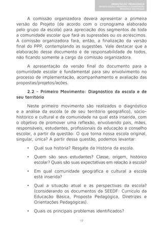 17 
ORIENTAÇÃO PEDAGÓGICA 
PROJETO POLÍTICO-PEDAGÓGICO E COORDENAÇÃO 
PEDAGÓGICA NAS ESCOLAS 
A comissão organizadora deverá apresentar a primeira 
versão do Projeto (de acordo com o cronograma elaborado 
pelo grupo da escola) para apreciação dos segmentos de toda 
a comunidade escolar que fará as supressões ou os acréscimos. 
A comissão organizadora fará, então, a finalização da versão 
final do PPP, contemplando as sugestões. Vale destacar que a 
elaboração desse documento é de responsabilidade de todos, 
não ficando somente a cargo da comissão organizadora. 
A apresentação da versão final do documento para a 
comunidade escolar é fundamental para seu envolvimento no 
processo de implementação, acompanhamento e avaliação das 
propostas/projetos/ações. 
2.2 - Primeiro Movimento: Diagnóstico da escola e de 
seu território 
Neste primeiro movimento são realizados o diagnóstico 
e a análise da escola (e de seu território geográfico), sócio-histórico 
e cultural e da comunidade na qual está inserida, com 
o objetivo de promover uma reflexão, envolvendo pais, mães, 
responsáveis, estudantes, profissionais da educação e conselho 
escolar, a partir da questão: O que torna nossa escola original, 
singular, única? A partir dessa questão, podemos levantar: 
• Qual sua história? Resgate da História da escola. 
• Quem são seus estudantes? Classe, origem, histórico 
escolar? Quais são suas expectativas em relação à escola? 
• Em qual comunidade geográfica e cultural a escola 
está inserida? 
• Qual a situação atual e as perspectivas da escola? 
(considerando os documentos da SEEDF: Currículo da 
Educação Básica, Proposta Pedagógica, Diretrizes e 
Orientações Pedagógicas). 
• Quais os principais problemas identificados? 
 