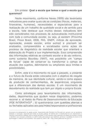 18 
ORIENTAÇÃO PEDAGÓGICA 
PROJETO POLÍTICO-PEDAGÓGICO E COORDENAÇÃO 
PEDAGÓGICA NAS ESCOLAS 
Em síntese: Qual a escola que temos e qual a escola que 
queremos? 
Neste movimento, conforme Neves (1995) são levantados 
indicadores para avaliar quais são as condições (físicas, materiais, 
financeiras, humanas), necessidades e expectativas para a 
realização de um trabalho de qualidade social e de sentido para 
a escola. Vale destacar que muitos desses indicadores têm 
sido considerados nos processos de autoavaliação institucional 
com toda a comunidade escolar, ou seja, já existem (Provinha 
Brasil, Prova Brasil, IDEB, PAS, ENEM, índices de aprovação, 
reprovação, evasão escolar, entre outros) e precisam ser 
analisados, compreendidos e socializados como ações do 
processo de diagnóstico da realidade escolar que orientará a 
elaboração do Projeto e sua implementação. Essa compreensão 
das informações relativas ao contexto escolar e de seu entorno, 
como sustenta Bourdieu (1997), nos possibilita um “campo 
de forças” capaz de conservar ou transformar o campo de 
atuação dos sujeitos, delimitando ou ampliando seus limites e 
possibilidades. 
Enfim, este é o movimento no qual o passado, o presente 
e o futuro da Escola estão colocados com o objetivo de resgate 
da memória, de sua identidade cultural, vendo-a como espaço 
de produção de conhecimentos, de experiências singulares 
que a diferenciam das demais escolas. É um movimento de 
desvelamento da realidade que tem por objeto a própria Escola. 
Como estratégias para levantamento das informações, 
dados, depoimentos que ajudem nesse diagnóstico, podemos 
recorrer a: a) dados do Plano de Desenvolvimento da Educação 
(PDE INTERATIVO)4 ; b) questionários com questões abertas e 
ou fechadas aplicados aos pais/mães/responsáveis e profissionais 
Ferramenta de planejamento da gestão escolar, desenvolvida pelo Ministério da Educação em parceria com as secretarias 
estaduais e municipais, disponível para todas as escolas públicas. O sistema tem a característica de ser autoinstrutivo e 
interativo, estimulando a reflexão sobre os temas abordados. O PDE Interativo está organizado em etapas que auxiliam a escola 
a identificar seus principais problemas e a definir ações para alcançar seus objetivos, aprimorar a qualidade do ensino e da 
aprendizagem e melhorar seus resultados. Para acessá-lo, visite o site: <http://www.pdeescola.mec.gov.br>. 
 