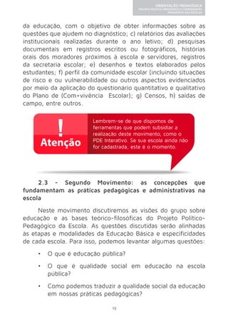19 
ORIENTAÇÃO PEDAGÓGICA 
PROJETO POLÍTICO-PEDAGÓGICO E COORDENAÇÃO 
PEDAGÓGICA NAS ESCOLAS 
da educação, com o objetivo de obter informações sobre as 
questões que ajudem no diagnóstico; c) relatórios das avaliações 
institucionais realizadas durante o ano letivo; d) pesquisas 
documentais em registros escritos ou fotográficos, histórias 
orais dos moradores próximos à escola e servidores, registros 
da secretaria escolar; e) desenhos e textos elaborados pelos 
estudantes; f) perfil da comunidade escolar (incluindo situações 
de risco e ou vulnerabilidade ou outros aspectos evidenciados 
por meio da aplicação do questionário quantitativo e qualitativo 
do Plano de (Com+vivência Escolar); g) Censos, h) saídas de 
campo, entre outros. 
Lembrem-se de que dispomos de 
ferramentas que podem subsidiar a 
realização deste movimento, como o 
PDE Interativo. Se sua escola ainda não 
for cadastrada, este é o momento. 
2.3 - Segundo Movimento: as concepções que 
fundamentam as práticas pedagógicas e administrativas na 
escola 
Neste movimento discutiremos as visões do grupo sobre 
educação e as bases teórico-filosóficas do Projeto Político- 
Pedagógico da Escola. As questões discutidas serão alinhadas 
às etapas e modalidades da Educação Básica e especificidades 
de cada escola. Para isso, podemos levantar algumas questões: 
• O que é educação pública? 
• O que é qualidade social em educação na escola 
pública? 
• Como podemos traduzir a qualidade social da educação 
em nossas práticas pedagógicas? 
 