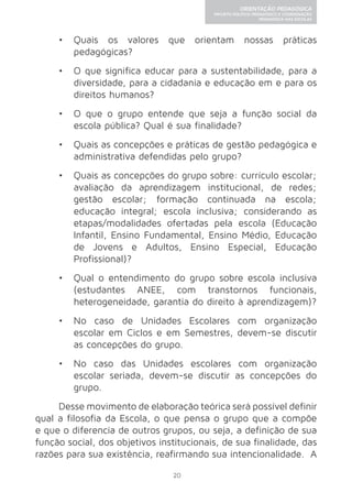 20 
ORIENTAÇÃO PEDAGÓGICA 
PROJETO POLÍTICO-PEDAGÓGICO E COORDENAÇÃO 
PEDAGÓGICA NAS ESCOLAS 
• Quais os valores que orientam nossas práticas 
pedagógicas? 
• O que significa educar para a sustentabilidade, para a 
diversidade, para a cidadania e educação em e para os 
direitos humanos? 
• O que o grupo entende que seja a função social da 
escola pública? Qual é sua finalidade? 
• Quais as concepções e práticas de gestão pedagógica e 
administrativa defendidas pelo grupo? 
• Quais as concepções do grupo sobre: currículo escolar; 
avaliação da aprendizagem institucional, de redes; 
gestão escolar; formação continuada na escola; 
educação integral; escola inclusiva; considerando as 
etapas/modalidades ofertadas pela escola (Educação 
Infantil, Ensino Fundamental, Ensino Médio, Educação 
de Jovens e Adultos, Ensino Especial, Educação 
Profissional)? 
• Qual o entendimento do grupo sobre escola inclusiva 
(estudantes ANEE, com transtornos funcionais, 
heterogeneidade, garantia do direito à aprendizagem)? 
• No caso de Unidades Escolares com organização 
escolar em Ciclos e em Semestres, devem-se discutir 
as concepções do grupo. 
• No caso das Unidades escolares com organização 
escolar seriada, devem-se discutir as concepções do 
grupo. 
Desse movimento de elaboração teórica será possível definir 
qual a filosofia da Escola, o que pensa o grupo que a compõe 
e que o diferencia de outros grupos, ou seja, a definição de sua 
função social, dos objetivos institucionais, de sua finalidade, das 
razões para sua existência, reafirmando sua intencionalidade. A 
 
