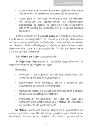 22 
ORIENTAÇÃO PEDAGÓGICA 
PROJETO POLÍTICO-PEDAGÓGICO E COORDENAÇÃO 
PEDAGÓGICA NAS ESCOLAS 
• ações voltadas à construção e valorização da identidade 
dos sujeitos, fortalecendo sentimentos de pertença. 
• ações para a formação continuada dos profissionais 
da educação no espaço-tempo da coordenação 
pedagógica na escola, na Escola de Aperfeiçoamento 
dos Profissionais da Educação (EAPE) e outros espaços 
formativos. 
Como elaborar um Plano de Ação que atenda as situações 
identificadas no diagnóstico da escola e explicite claramente 
como o grupo pretende implementar, acompanhar e avaliar 
seu Projeto Político-Pedagógico? Quais projetos/ações serão 
desenvolvidos para a consecução da Missão da escola e o 
alcance de seus Objetivos? 
Um Plano de Ação compõe-se de: 
a) Objetivos: Expressam os resultados esperados com o 
desenvolvimento do Projeto ou ação. 
Exemplos: 
• Melhorar o desempenho escolar dos estudantes dos 
Anos Finais do Ensino Fundamental. 
• Desenvolver uma formação crítica e reflexiva dos 
estudantes do Ensino Fundamental. 
• Reduzir os índices de evasão e repetência com a adoção 
de práticas avaliativas formativas. 
• Implementar metodologias em sala de aula que 
garantam uma participação mais efetiva do estudante 
na construção do conhecimento. 
b) Metas: Expressam área de abrangência, quantidade do 
efeito e período – parcelas de tempo previstas para obter certo 
resultado colocado por um objetivo. Um objetivo pode sinalizar 
 