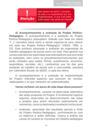24 
ORIENTAÇÃO PEDAGÓGICA 
PROJETO POLÍTICO-PEDAGÓGICO E COORDENAÇÃO 
PEDAGÓGICA NAS ESCOLAS 
Não deixem de definir a duração 
da ação e os responsáveis por sua 
implementação. O que é de todos 
pode acabar não sendo de ninguém. 
d) Acompanhamento e avaliação do Projeto Político- 
Pedagógico: O acompanhamento e a avaliação do Projeto 
Político-Pedagógico pressupõem reflexão com base em dados 
“[...] concretos sobre como a escola organiza-se para colocar 
em ação seu Projeto Político-Pedagógico” (VEIGA, 1996, p. 
32). Esse processo pressupõe a avaliação da organização do 
trabalho pedagógico da escola como um todo. Para garantir sua 
consecução deve ser explicitada a periodicidade em que ocorrerão 
as avaliações, bem como os procedimentos/instrumentos que 
serão utilizados para avaliar (fichas, questionários, encontros, 
assembleias, reuniões, etc.). Lembramos que há dias para 
avaliação do trabalho da escola com a comunidade, previstos 
em Calendário Escolar da SEEDF, a cada ano letivo. 
O acompanhamento e a avaliação da implementação 
do Projeto indicarão aspectos que precisam ser revistos, 
replanejados e os que merecem ser potencializados. 
Vamos conhecer um pouco de cada etapa desse processo? 
• Acompanhamento: consiste na observação sistemática 
das ações propostas no Projeto. É fundamental registrar 
aspectos observados no desenvolvimento das ações 
e projetos para serem discutidos coletivamente em 
momentos, como os destinados à avaliação institucional. 
• Avaliação: apreciação dos resultados parciais e finais 
do Projeto Político-Pedagógico, confrontando-os com 
os objetivos e ações definidas. Implica a análise das 
causas do sucesso ou insucesso do trabalho pedagógico 
 