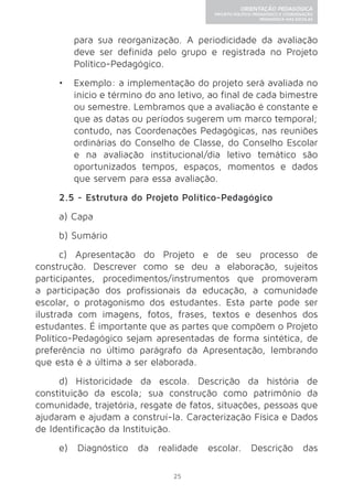 25 
ORIENTAÇÃO PEDAGÓGICA 
PROJETO POLÍTICO-PEDAGÓGICO E COORDENAÇÃO 
PEDAGÓGICA NAS ESCOLAS 
para sua reorganização. A periodicidade da avaliação 
deve ser definida pelo grupo e registrada no Projeto 
Político-Pedagógico. 
• Exemplo: a implementação do projeto será avaliada no 
início e término do ano letivo, ao final de cada bimestre 
ou semestre. Lembramos que a avaliação é constante e 
que as datas ou períodos sugerem um marco temporal; 
contudo, nas Coordenações Pedagógicas, nas reuniões 
ordinárias do Conselho de Classe, do Conselho Escolar 
e na avaliação institucional/dia letivo temático são 
oportunizados tempos, espaços, momentos e dados 
que servem para essa avaliação. 
2.5 - Estrutura do Projeto Político-Pedagógico 
a) Capa 
b) Sumário 
c) Apresentação do Projeto e de seu processo de 
construção. Descrever como se deu a elaboração, sujeitos 
participantes, procedimentos/instrumentos que promoveram 
a participação dos profissionais da educação, a comunidade 
escolar, o protagonismo dos estudantes. Esta parte pode ser 
ilustrada com imagens, fotos, frases, textos e desenhos dos 
estudantes. É importante que as partes que compõem o Projeto 
Político-Pedagógico sejam apresentadas de forma sintética, de 
preferência no último parágrafo da Apresentação, lembrando 
que esta é a última a ser elaborada. 
d) Historicidade da escola. Descrição da história de 
constituição da escola; sua construção como patrimônio da 
comunidade, trajetória, resgate de fatos, situações, pessoas que 
ajudaram e ajudam a construí-la. Caracterização Física e Dados 
de Identificação da Instituição. 
e) Diagnóstico da realidade escolar. Descrição das 
 