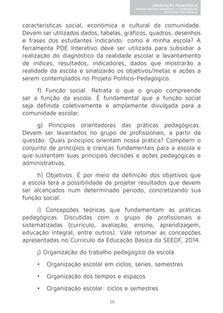 26 
ORIENTAÇÃO PEDAGÓGICA 
PROJETO POLÍTICO-PEDAGÓGICO E COORDENAÇÃO 
PEDAGÓGICA NAS ESCOLAS 
características social, econômica e cultural da comunidade. 
Devem ser utilizados dados, tabelas, gráficos, quadros, desenhos 
e frases dos estudantes indicando: como é minha escola? A 
ferramenta PDE Interativo deve ser utilizada para subsidiar a 
realização do diagnóstico da realidade escolar e levantamento 
de índices, resultados, indicadores, dados que mostrarão a 
realidade da escola e sinalizarão os objetivos/metas e ações a 
serem contemplados no Projeto Político-Pedagógico. 
f) Função social. Retrata o que o grupo compreende 
ser a função da escola. É fundamental que a função social 
seja definida coletivamente e amplamente divulgada para a 
comunidade escolar. 
g) Princípios orientadores das práticas pedagógicas. 
Devem ser levantados no grupo de profissionais, a partir da 
questão: Quais princípios orientam nossa prática? Compõem o 
conjunto de princípios e crenças fundamentais para a escola e 
que sustentam suas principais decisões e ações pedagógicas e 
administrativas. 
h) Objetivos. É por meio da definição dos objetivos que 
a escola terá a possibilidade de projetar resultados que devem 
ser alcançados num determinado período, concretizando sua 
função social. 
i) Concepções teóricas que fundamentam as práticas 
pedagógicas. Discutidas com o grupo de profissionais e 
sistematizadas (currículo, avaliação, ensino, aprendizagem, 
educação integral, entre outros). Vale retomar as concepções 
apresentadas no Currículo da Educação Básica da SEEDF, 2014. 
j) Organização do trabalho pedagógico da escola 
• Organização escolar em ciclos, séries, semestres 
• Organização dos tempos e espaços 
• Organização escolar: ciclos e semestres 
 