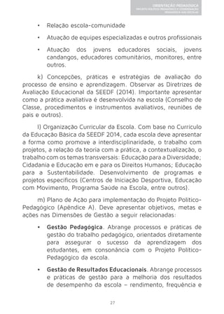 27 
ORIENTAÇÃO PEDAGÓGICA 
PROJETO POLÍTICO-PEDAGÓGICO E COORDENAÇÃO 
PEDAGÓGICA NAS ESCOLAS 
• Relação escola-comunidade 
• Atuação de equipes especializadas e outros profissionais 
• Atuação dos jovens educadores sociais, jovens 
candangos, educadores comunitários, monitores, entre 
outros. 
k) Concepções, práticas e estratégias de avaliação do 
processo de ensino e aprendizagem. Observar as Diretrizes de 
Avaliação Educacional da SEEDF (2014). Importante apresentar 
como a prática avaliativa é desenvolvida na escola (Conselho de 
Classe, procedimentos e instrumentos avaliativos, reuniões de 
pais e outros). 
l) Organização Curricular da Escola. Com base no Currículo 
da Educação Básica da SEEDF 2014, cada escola deve apresentar 
a forma como promove a interdisciplinaridade, o trabalho com 
projetos, a relação da teoria com a prática, a contextualização, o 
trabalho com os temas transversais: Educação para a Diversidade; 
Cidadania e Educação em e para os Direitos Humanos; Educação 
para a Sustentabilidade. Desenvolvimento de programas e 
projetos específicos (Centros de Iniciação Desportiva, Educação 
com Movimento, Programa Saúde na Escola, entre outros). 
m) Plano de Ação para implementação do Projeto Político- 
Pedagógico (Apêndice A). Deve apresentar objetivos, metas e 
ações nas Dimensões de Gestão a seguir relacionadas: 
• Gestão Pedagógica. Abrange processos e práticas de 
gestão do trabalho pedagógico, orientados diretamente 
para assegurar o sucesso da aprendizagem dos 
estudantes, em consonância com o Projeto Político- 
Pedagógico da escola. 
• Gestão de Resultados Educacionais. Abrange processos 
e práticas de gestão para a melhoria dos resultados 
de desempenho da escola – rendimento, frequência e 
 