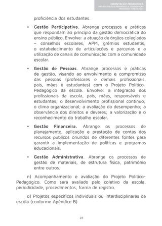 28 
ORIENTAÇÃO PEDAGÓGICA 
PROJETO POLÍTICO-PEDAGÓGICO E COORDENAÇÃO 
PEDAGÓGICA NAS ESCOLAS 
proficiência dos estudantes. 
• Gestão Participativa. Abrange processos e práticas 
que respondam ao princípio da gestão democrática do 
ensino público. Envolve: a atuação de órgãos colegiados 
– conselhos escolares, APM, grêmios estudantis; 
o estabelecimento de articulações e parcerias e a 
utilização de canais de comunicação com a comunidade 
escolar. 
• Gestão de Pessoas. Abrange processos e práticas 
de gestão, visando ao envolvimento e compromisso 
das pessoas (professores e demais profissionais, 
pais, mães e estudantes) com o Projeto Político- 
Pedagógico da escola. Envolve: a integração dos 
profissionais da escola, pais, mães, responsáveis e 
estudantes; o desenvolvimento profissional contínuo; 
o clima organizacional; a avaliação do desempenho; a 
observância dos direitos e deveres; a valorização e o 
reconhecimento do trabalho escolar. 
• Gestão Financeira. Abrange os processos de 
planejamento, aplicação e prestação de contas dos 
recursos públicos oriundos de diferentes fontes para 
garantir a implementação de políticas e programas 
educacionais. 
• Gestão Administrativa. Abrange os processos de 
gestão de materiais, de estrutura física, patrimônio 
entre outros. 
n) Acompanhamento e avaliação do Projeto Político- 
Pedagógico. Como será avaliado pelo coletivo da escola, 
periodicidade, procedimentos, forma de registro. 
o) Projetos específicos individuais ou interdisciplinares da 
escola (conforme Apêndice B) 
 