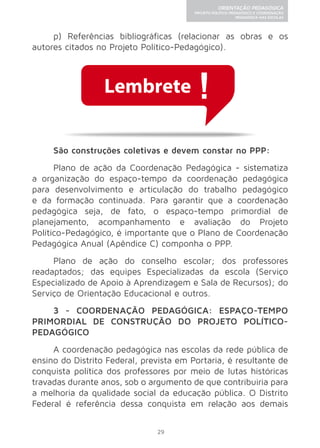 Lembrete 
29 
ORIENTAÇÃO PEDAGÓGICA 
PROJETO POLÍTICO-PEDAGÓGICO E COORDENAÇÃO 
PEDAGÓGICA NAS ESCOLAS 
p) Referências bibliográficas (relacionar as obras e os 
autores citados no Projeto Político-Pedagógico). 
São construções coletivas e devem constar no PPP: 
Plano de ação da Coordenação Pedagógica - sistematiza 
a organização do espaço-tempo da coordenação pedagógica 
para desenvolvimento e articulação do trabalho pedagógico 
e da formação continuada. Para garantir que a coordenação 
pedagógica seja, de fato, o espaço-tempo primordial de 
planejamento, acompanhamento e avaliação do Projeto 
Político-Pedagógico, é importante que o Plano de Coordenação 
Pedagógica Anual (Apêndice C) componha o PPP. 
Plano de ação do conselho escolar; dos professores 
readaptados; das equipes Especializadas da escola (Serviço 
Especializado de Apoio à Aprendizagem e Sala de Recursos); do 
Serviço de Orientação Educacional e outros. 
3 - COORDENAÇÃO PEDAGÓGICA: ESPAÇO-TEMPO 
PRIMORDIAL DE CONSTRUÇÃO DO PROJETO POLÍTICO-PEDAGÓGICO 
A coordenação pedagógica nas escolas da rede pública de 
ensino do Distrito Federal, prevista em Portaria, é resultante de 
conquista política dos professores por meio de lutas históricas 
travadas durante anos, sob o argumento de que contribuiria para 
a melhoria da qualidade social da educação pública. O Distrito 
Federal é referência dessa conquista em relação aos demais 
 