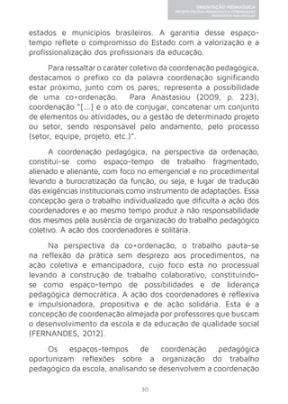 30 
ORIENTAÇÃO PEDAGÓGICA 
PROJETO POLÍTICO-PEDAGÓGICO E COORDENAÇÃO 
PEDAGÓGICA NAS ESCOLAS 
estados e municípios brasileiros. A garantia desse espaço-tempo 
reflete o compromisso do Estado com a valorização e a 
profissionalização dos profissionais da educação. 
Para ressaltar o caráter coletivo da coordenação pedagógica, 
destacamos o prefixo co da palavra coordenação significando 
estar próximo, junto com os pares; representa a possibilidade 
de uma co+ordenação. Para Anastasiou (2009, p. 223), 
coordenação “[...] é o ato de conjugar, concatenar um conjunto 
de elementos ou atividades, ou a gestão de determinado projeto 
ou setor, sendo responsável pelo andamento, pelo processo 
(setor, equipe, projeto, etc.)”. 
A coordenação pedagógica, na perspectiva da ordenação, 
constitui-se como espaço-tempo de trabalho fragmentado, 
alienado e alienante, com foco no emergencial e no procedimental 
levando à burocratização da função, ou seja, é lugar de tradução 
das exigências institucionais como instrumento de adaptações. Essa 
concepção gera o trabalho individualizado que dificulta a ação dos 
coordenadores e ao mesmo tempo produz a não responsabilidade 
dos mesmos pela ausência de organização do trabalho pedagógico 
coletivo. A ação dos coordenadores é solitária. 
Na perspectiva da co+ordenação, o trabalho pauta-se 
na reflexão da prática sem desprezo aos procedimentos, na 
ação coletiva e emancipadora, cujo foco está no processual 
levando à construção de trabalho colaborativo, constituindo-se 
como espaço-tempo de possibilidades e de liderança 
pedagógica democrática. A ação dos coordenadores é reflexiva 
e impulsionadora, propositiva e de ação solidária. Esta é a 
concepção de coordenação almejada por professores que buscam 
o desenvolvimento da escola e da educação de qualidade social 
(FERNANDES, 2012). 
Os espaços-tempos de coordenação pedagógica 
oportunizam reflexões sobre a organização do trabalho 
pedagógico da escola, analisando se desenvolvem a coordenação 
 