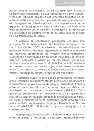 31 
ORIENTAÇÃO PEDAGÓGICA 
PROJETO POLÍTICO-PEDAGÓGICO E COORDENAÇÃO 
PEDAGÓGICA NAS ESCOLAS 
na perspectiva da ordenação ou da co+ordenação. Assim, a 
Coordenação Pedagógica precisa consolidar-se como espaço-tempo 
de reflexões geradas pelos processos formativos e de 
autoformação, contemplando o processo de ensinar e aprender, 
os planejamentos interdisciplinares, o compartilhamento de 
experiências pedagógicas exitosas e inclusivas, o conhecimento 
mais aprofundado dos estudantes, a avaliação e autoavaliação 
e a articulação do coletivo em torno da construção do Projeto 
Político-Pedagógico da escola. 
A garantia da coordenação pedagógica contribui para 
a superação da fragmentação do trabalho pedagógico, de 
sua rotina (SILVA, 2007) e alienação dos trabalhadores em 
educação. Potencializar esse espaço-tempo viabiliza o alcance 
dos objetivos apresentados no Projeto Político-Pedagógico, 
favorecendo a constituição de processos inovadores de ensinar, 
aprender, pesquisar e avaliar. Ao mesmo tempo, recupera o 
sentido essencialmente coletivo do trabalho docente, realizado 
em contextos em que vários sujeitos se fazem presentes, 
influenciam histórias de vida e são influenciados por elas, pelos 
valores, concepções, saberes e fazeres uns dos outros. 
O cotidiano escolar e os meios de comunicação anunciam 
a alta frequência do adoecimento dos profissionais da educação. 
A importância da fala e da escuta sobre a realidade do trabalho 
entre os pares constitui-se mecanismo que possibilita dar 
visibilidade à criatividade e inventividade (MEIRIEU, 2002) 
que esses profissionais têm implementado para superarem a 
resistência apresentada pela realidade às prescrições trabalhistas. 
Daí surge a importância da co+ordenação, como ação entre os 
pares, também, como espaço-tempo privilegiado dessa “escuta 
sensível” (BARBIER, 1993) sobre a prática pedagógica e o 
cotidiano escolar. 
Nessa perspectiva do trabalho coletivo e da “escuta sensível” 
entre os pares, a discussão, elaboração, acompanhamento 
 
